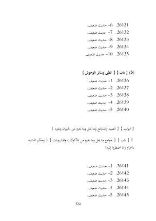 324
26131
.
6
-
.‫ضعيف‬ ‫حديث‬
26132
.
7
-
.‫ضعيف‬ ‫حديث‬
26133
.
8
-
.‫ضعيف‬ ‫حديث‬
26134
.
9
-
.‫ضعيف‬ ‫حديث‬
26135
.
10
-
.‫ضعيف‬ ‫حديث‬
(
3
} ‫الوحوش‬ ‫وسائر‬ ‫الظىب‬ { } ‫ابب‬ { )
26136
.
1
-
.‫ضعيف‬ ‫حديث‬
26137
.
2
-
.‫ضعيف‬ ‫حديث‬
26138
.
3
-
.‫ضعيف‬ ‫حديث‬
26139
.
4
-
.‫ضعيف‬ ‫حديث‬
26140
.
5
-
.‫ضعيف‬ ‫حديث‬
} ‫وغريه‬ ‫ان‬‫و‬‫احلي‬ ‫من‬ ‫حيرم‬ ‫وما‬ ‫حيل‬ ‫وما‬ ‫الذابئح‬‫و‬ ‫الصيد‬ { } ‫اب‬‫و‬‫اب‬ {
1
‫املشتبه‬ ‫وحكم‬ { } ‫املشروابت‬‫و‬ ‫املأكوالت‬ ‫من‬ ‫حيرم‬ ‫وما‬ ‫حيل‬ ‫ما‬ ‫امع‬‫و‬‫ج‬ { } ‫ابب‬ {
}‫إليه‬ ‫ا‬‫و‬‫اضطر‬ ‫وما‬ ‫ام‬‫ر‬‫ابحل‬
26141
.
1
-
.‫ضعيف‬ ‫حديث‬
26142
.
2
-
.‫ضعيف‬ ‫حديث‬
26143
.
3
-
.‫ضعيف‬ ‫حديث‬
26144
.
4
-
.‫ضعيف‬ ‫حديث‬
26145
.
5
-
.‫ضعيف‬ ‫حديث‬
 
