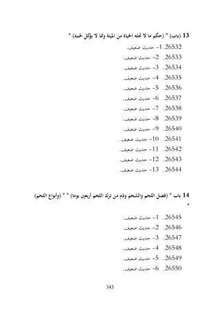 343
13
* )‫حلمه‬ ‫كل‬
‫يؤ‬ ‫ال‬ ‫ومما‬ ‫امليتة‬ ‫من‬ ‫احلياة‬ ‫حتله‬ ‫ال‬ ‫ما‬ ‫(حكم‬ * )‫(ابب‬
26532
.
1
-
.‫ضعيف‬ ‫حديث‬
26533
.
2
-
.‫ضعيف‬ ‫حديث‬
26534
.
3
-
.‫ضعيف‬ ‫حديث‬
26535
.
4
-
.‫ضعيف‬ ‫حديث‬
26536
.
5
-
.‫ضعيف‬ ‫حديث‬
26537
.
6
-
.‫ضعيف‬ ‫حديث‬
26538
.
7
-
.‫ضعيف‬ ‫حديث‬
26539
.
8
-
.‫ضعيف‬ ‫حديث‬
26540
.
9
-
.‫ضعيف‬ ‫حديث‬
26541
.
10
-
.‫ضعيف‬ ‫حديث‬
26542
.
11
-
.‫ضعيف‬ ‫حديث‬
26543
.
12
-
.‫ضعيف‬ ‫حديث‬
26544
.
13
-
.‫ضعيف‬ ‫حديث‬
14
‫أربعني‬ ‫اللحم‬ ‫ترك‬ ‫من‬ ‫وذم‬ ‫والشحم‬ ‫اللحم‬ ‫(فضل‬ * ‫ابب‬
)‫اللحم‬ ‫(وأنواع‬ * * )‫يوما‬
*
26545
.
1
-
.‫ضعيف‬ ‫حديث‬
26546
.
2
-
.‫ضعيف‬ ‫حديث‬
26547
.
3
-
.‫ضعيف‬ ‫حديث‬
26548
.
4
-
.‫ضعيف‬ ‫حديث‬
26549
.
5
-
.‫ضعيف‬ ‫حديث‬
26550
.
6
-
.‫ضعيف‬ ‫حديث‬
 