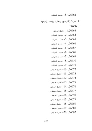 349
26662
.
8
-
.‫ضعيف‬ ‫حديث‬
19
‫وأنواعها‬ ‫وفوائدها‬ ‫خلقها‬ ‫وبدو‬ ‫(االلبان‬ * ‫ابب‬
* )‫وأحكامها‬
26663
.
1
-
.‫ضعيف‬ ‫حديث‬
26664
.
2
-
.‫ضعيف‬ ‫حديث‬
26665
.
3
-
.‫ضعيف‬ ‫حديث‬
26666
.
4
-
.‫ضعيف‬ ‫حديث‬
26667
.
5
-
.‫ضعيف‬ ‫حديث‬
26668
.
6
-
.‫ضعيف‬ ‫حديث‬
26669
.
7
-
.‫ضعيف‬ ‫حديث‬
26670
.
8
-
.‫ضعيف‬ ‫حديث‬
26671
.
9
-
.‫ضعيف‬ ‫حديث‬
26672
.
10
-
.‫ضعيف‬ ‫حديث‬
26673
.
11
-
.‫ضعيف‬ ‫حديث‬
26674
.
12
-
.‫ضعيف‬ ‫حديث‬
26675
.
13
-
.‫ضعيف‬ ‫حديث‬
26676
.
14
-
.‫ضعيف‬ ‫حديث‬
26677
.
15
-
.‫ضعيف‬ ‫حديث‬
26678
.
16
-
.‫ضعيف‬ ‫حديث‬
26679
.
17
-
.‫ضعيف‬ ‫حديث‬
26680
.
18
-
.‫ضعيف‬ ‫حديث‬
26681
.
19
-
.‫ضعيف‬ ‫حديث‬
26682
.
20
-
.‫ضعيف‬ ‫حديث‬
 