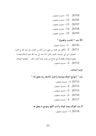 351
26705
.
11
-
‫حديث‬
.‫ضعيف‬
26706
.
12
-
.‫ضعيف‬ ‫حديث‬
26707
.
13
-
.‫ضعيف‬ ‫حديث‬
26708
.
14
-
.‫ضعيف‬ ‫حديث‬
26709
.
15
-
.‫ضعيف‬ ‫حديث‬
21
* )‫واملضرية‬ ‫(املاست‬ * ‫ابب‬
26710
.
1
-
.‫ضعيف‬ ‫حديث‬
26711
.
2
-
‫حممد‬ ‫بن‬ ‫هللا‬ ‫عبد‬ ‫عن‬ ،‫حممد‬ ‫بن‬ ‫أمحد‬ ‫عن‬ ،‫حيىي‬ ‫بن‬ ‫حممد‬ ‫عن‬ ‫الكايف‬
‫فجاءان‬ ‫السالم‬ ‫عليه‬ ‫هللا‬ ‫عبد‬ ‫أيب‬ ‫عند‬ ‫كنا‬:‫قال‬ ،‫احلمار‬ ‫سليمان‬ ‫أيب‬ ‫عن‬ ،‫احلجال‬
.‫طبيخة‬ ‫املضرية‬‫و‬ .‫اخلرب‬ ،‫ان‬‫و‬‫أل‬ ‫عليه‬ ‫رطب‬ ‫من‬ ‫بقناع‬ ‫ايت‬ ‫مث‬ ‫بطعام‬ ‫وبعدها‬ ‫مبضرية‬
26712
.
3
-
.‫ضعيف‬ ‫حديث‬
،‫النبااتت‬ ‫اب‬‫و‬‫اب‬
* )‫هبا‬ ‫يتعلق‬ ‫وما‬ ‫االشجار‬ ‫وأحوال‬ ‫ونوادرها‬ ‫أحواهلا‬ ‫(جوامع‬ * ‫ابب‬
26713
.
1
-
.‫ضعيف‬ ‫حديث‬
26714
.
2
-
.‫ضعيف‬ ‫حديث‬
26715
.
3
-
.‫ضعيف‬ ‫حديث‬
26716
.
4
-
.‫ضعيف‬ ‫حديث‬
26717
.
5
-
.‫ضعيف‬ ‫حديث‬
2
‫ابب‬
.‫هبا‬ ‫يتعلق‬ ‫ما‬ ‫وجوامع‬ ‫أكلها‬ ‫وآداب‬ ‫ألواهنا‬ ‫وعدد‬ ‫الفواكه‬
26718
.
1
-
.‫ضعيف‬ ‫حديث‬
 