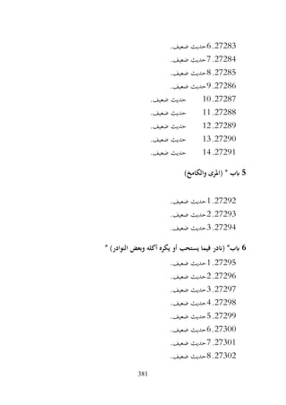 381
27283
.
6
.‫ضعيف‬ ‫حديث‬
27284
.
7
.‫ضعيف‬ ‫حديث‬
27285
.
8
.‫ضعيف‬ ‫حديث‬
27286
.
9
.‫ضعيف‬ ‫حديث‬
27287
.
10
.‫ضعيف‬ ‫حديث‬
27288
.
11
.‫ضعيف‬ ‫حديث‬
27289
.
12
.‫ضعيف‬ ‫حديث‬
27290
.
13
.‫ضعيف‬ ‫حديث‬
27291
.
14
.‫ضعيف‬ ‫حديث‬
5
)‫والكامخ‬ ‫(املرى‬ * ‫ابب‬
27292
.
1
.‫ضعيف‬ ‫حديث‬
27293
.
2
.‫ضعيف‬ ‫حديث‬
27294
.
3
.‫ضعيف‬ ‫حديث‬
6
* )‫النوادر‬ ‫وبعض‬ ‫أكله‬ ‫يكره‬ ‫أو‬ ‫يستحب‬ ‫فيما‬ ‫(اندر‬ *‫ابب‬
27295
.
1
.‫ضعيف‬ ‫حديث‬
27296
.
2
.‫ضعيف‬ ‫حديث‬
27297
.
3
.‫ضعيف‬ ‫حديث‬
27298
.
4
.‫ضعيف‬ ‫حديث‬
27299
.
5
.‫ضعيف‬ ‫حديث‬
27300
.
6
.‫ضعيف‬ ‫حديث‬
27301
.
7
.‫ضعيف‬ ‫حديث‬
27302
.
8
.‫ضعيف‬ ‫حديث‬
 