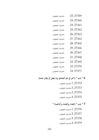 385
27359
.
22
.‫ضعيف‬ ‫حديث‬
27360
.
23
.‫ضعيف‬ ‫حديث‬
27361
.
24
.‫ضعيف‬ ‫حديث‬
27362
.
25
.‫ضعيف‬ ‫حديث‬
27363
.
26
.‫ضعيف‬ ‫حديث‬
27364
.
27
.‫ضعيف‬ ‫حديث‬
27365
.
28
.‫ضعيف‬ ‫حديث‬
27366
.
29
.‫ضعيف‬ ‫حديث‬
27367
.
30
.‫ضعيف‬ ‫حديث‬
27368
.
31
.‫ضعيف‬ ‫حديث‬
27369
.
32
.‫ضعيف‬ ‫حديث‬
27370
.
33
.‫ضعيف‬ ‫حديث‬
27371
.
34
.‫ضعيف‬ ‫حديث‬
6
)‫عنده‬ ‫يقال‬ ‫أو‬ ‫يفعل‬ ‫وما‬ ‫التجشؤ‬ ‫ذم‬ ‫يف‬ ‫(آخر‬ * ‫ابب‬ *
27372
.
1
.‫ضعيف‬ ‫حديث‬
27373
.
2
.‫ضعيف‬ ‫حديث‬
27374
.
3
.‫ضعيف‬ ‫حديث‬
27375
.
4
.‫ضعيف‬ ‫حديث‬
7
* )‫وآداهبما‬ ‫والعشاء‬ ‫(الغداء‬ * ‫ابب‬ *
27376
.
1
.‫ضعيف‬ ‫حديث‬
27377
.
2
.‫ضعيف‬ ‫حديث‬
27378
.
3
.‫ضعيف‬ ‫حديث‬
27379
.
4
.‫ضعيف‬ ‫حديث‬
 