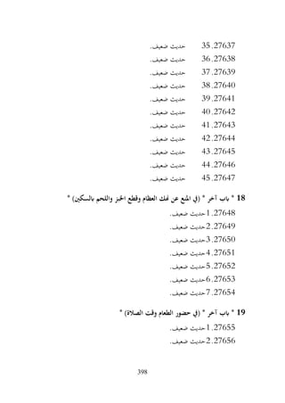 398
27637
.
35
.‫ضعيف‬ ‫حديث‬
27638
.
36
.‫ضعيف‬ ‫حديث‬
27639
.
37
.‫ضعيف‬ ‫حديث‬
27640
.
38
.‫ضعيف‬ ‫حديث‬
27641
.
39
.‫ضعيف‬ ‫حديث‬
27642
.
40
.‫ضعيف‬ ‫حديث‬
27643
.
41
.‫ضعيف‬ ‫حديث‬
27644
.
42
.‫ضعيف‬ ‫حديث‬
27645
.
43
.‫ضعيف‬ ‫حديث‬
27646
.
44
.‫ضعيف‬ ‫حديث‬
27647
.
45
.‫ضعيف‬ ‫حديث‬
18
‫واللحم‬ ‫اخلبز‬ ‫وقطع‬ ‫العظام‬ ‫هنك‬ ‫عن‬ ‫املنع‬ ‫(يف‬ * ‫آخر‬ ‫ابب‬ *
* )‫ابلسكني‬
27648
.
1
.‫ضعيف‬ ‫حديث‬
27649
.
2
.‫ضعيف‬ ‫حديث‬
27650
.
3
.‫ضعيف‬ ‫حديث‬
27651
.
4
.‫ضعيف‬ ‫حديث‬
27652
.
5
.‫ضعيف‬ ‫حديث‬
27653
.
6
.‫ضعيف‬ ‫حديث‬
27654
.
7
.‫ضعيف‬ ‫حديث‬
19
* )‫الصالة‬ ‫وقت‬ ‫الطعام‬ ‫حضور‬ ‫(يف‬ * ‫آخر‬ ‫ابب‬ *
27655
.
1
.‫ضعيف‬ ‫حديث‬
27656
.
2
.‫ضعيف‬ ‫حديث‬
 