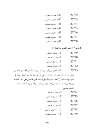 404
27762
.
39
-
.‫ضعيف‬ ‫حديث‬
27763
.
40
-
.‫ضعيف‬ ‫حديث‬
27764
.
41
-
.‫ضعيف‬ ‫حديث‬
27765
.
42
-
.‫ضعيف‬ ‫حديث‬
27766
.
43
-
.‫ضعيف‬ ‫حديث‬
27767
.
44
-
.‫ضعيف‬ ‫حديث‬
27768
.
45
-
.‫ضعيف‬ ‫حديث‬
2
* )‫وأوانيه‬ ‫الشرب‬ ‫(آداب‬ * ‫ابب‬
1
27769
.
1
-
.‫ضعيف‬ ‫حديث‬
27770
.
2
-
.‫ضعيف‬ ‫حديث‬
27771
.
3
-
.‫ضعيف‬ ‫حديث‬
27772
.
4
-
.‫ضعيف‬ ‫حديث‬
27773
.
5
-
‫بن‬ ‫حممد‬ ‫بن‬ ‫أمحد‬ ‫عن‬ ‫هللا‬ ‫عبد‬ ‫بن‬ ‫سعد‬ ‫عن‬ ‫أبيه‬ ‫عن‬ :‫العلل‬
‫ال‬ :‫قال‬ ‫السالم‬ ‫عليه‬ ‫هللا‬ ‫عبد‬ ‫أىب‬ ‫عن‬ ‫احلليب‬ ‫عن‬ ‫محاد‬ ‫عن‬ ‫عمري‬ ‫أىب‬ ‫ابن‬ ‫عن‬ ‫عيسى‬
‫فأصابه‬ ‫ذلك‬ ‫فعل‬ ‫من‬ ‫فانه‬ ،‫نقيع‬ ‫ماء‬ ‫يف‬ ‫تبل‬ ‫وال‬ ،‫بقرب‬ ‫تطف‬ ‫وال‬ ،‫قائم‬ ‫أنت‬‫و‬ ‫تشرب‬
‫ي‬ ‫يكد‬ ‫مل‬ ‫ذلك‬ ‫من‬ ‫شيئا‬ ‫فعل‬ ‫ومن‬ ،‫نفسه‬ ‫إال‬ ‫يلومن‬ ‫فال‬ ‫شئ‬
. ‫هللا‬ ‫شاء‬ ‫ما‬ ‫إال‬ ‫فارقه‬
.‫صحيح‬ ‫حديث‬
27774
.
6
-
.‫ضعيف‬ ‫حديث‬
27775
.
7
-
.‫ضعيف‬ ‫حديث‬
27776
.
8
-
.‫ضعيف‬ ‫حديث‬
27777
.
9
-
.‫ضعيف‬ ‫حديث‬
27778
.
10
-
.‫ضعيف‬ ‫حديث‬
27779
.
11
-
.‫ضعيف‬ ‫حديث‬
 