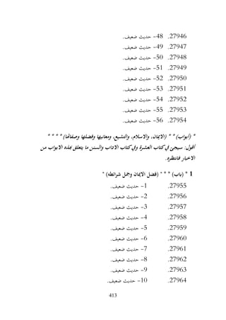 413
27946
.
48
-
.‫ضعيف‬ ‫حديث‬
27947
.
49
-
.‫ضعيف‬ ‫حديث‬
27948
.
50
-
.‫ضعيف‬ ‫حديث‬
27949
.
51
-
.‫ضعيف‬ ‫حديث‬
27950
.
52
-
.‫ضعيف‬ ‫حديث‬
27951
.
53
-
.‫ضعيف‬ ‫حديث‬
27952
.
54
-
.‫ضعيف‬ ‫حديث‬
27953
.
55
-
.‫ضعيف‬ ‫حديث‬
27954
.
56
-
.‫ضعيف‬ ‫حديث‬
،‫واالسالم‬ ،‫(االميان‬ * * )‫اب‬‫و‬‫(أب‬ *
* * * * )‫وصفاهتا‬ ‫وفضلها‬ ‫ومعانيها‬ ،‫والتشيع‬
‫من‬ ‫اب‬‫و‬‫االب‬ ‫هبذه‬ ‫يتعلق‬ ‫ما‬ ‫والسنن‬ ‫االداب‬ ‫كتاب‬‫ويف‬ ‫العشرة‬ ‫كتاب‬‫يف‬ ‫سيجئ‬ :‫أقول‬
.‫فانتظره‬ ‫االخبار‬
1
" )‫ائطه‬‫ر‬‫ش‬ ‫ومجل‬ ‫االميان‬ ‫(فضل‬ " * * )‫(ابب‬ *
27955
.
1
-
.‫ضعيف‬ ‫حديث‬
27956
.
2
-
.‫ضعيف‬ ‫حديث‬
27957
.
3
-
.‫ضعيف‬ ‫حديث‬
27958
.
4
-
.‫ضعيف‬ ‫حديث‬
27959
.
5
-
‫حديث‬
.‫ضعيف‬
27960
.
6
-
.‫ضعيف‬ ‫حديث‬
27961
.
7
-
.‫ضعيف‬ ‫حديث‬
27962
.
8
-
.‫ضعيف‬ ‫حديث‬
27963
.
9
-
.‫ضعيف‬ ‫حديث‬
27964
.
10
-
.‫ضعيف‬ ‫حديث‬
 