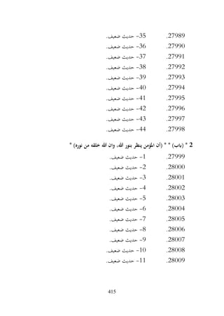 415
27989
.
35
-
.‫ضعيف‬ ‫حديث‬
27990
.
36
-
.‫ضعيف‬ ‫حديث‬
27991
.
37
-
.‫ضعيف‬ ‫حديث‬
27992
.
38
-
.‫ضعيف‬ ‫حديث‬
27993
.
39
-
.‫ضعيف‬ ‫حديث‬
27994
.
40
-
.‫ضعيف‬ ‫حديث‬
27995
.
41
-
.‫ضعيف‬ ‫حديث‬
27996
.
42
-
.‫ضعيف‬ ‫حديث‬
27997
.
43
-
.‫ضعيف‬ ‫حديث‬
27998
.
44
-
.‫ضعيف‬ ‫حديث‬
2
* )‫نوره‬ ‫من‬ ‫خلقه‬ ‫هللا‬ ‫وان‬ ،‫هللا‬ ‫بنور‬ ‫ينظر‬ ‫املؤمن‬ ‫(أن‬ * * )‫(ابب‬ *
27999
.
1
-
.‫ضعيف‬ ‫حديث‬
28000
.
2
-
.‫ضعيف‬ ‫حديث‬
28001
.
3
-
.‫ضعيف‬ ‫حديث‬
28002
.
4
-
.‫ضعيف‬ ‫حديث‬
28003
.
5
-
.‫ضعيف‬ ‫حديث‬
28004
.
6
-
.‫ضعيف‬ ‫حديث‬
28005
.
7
-
.‫ضعيف‬ ‫حديث‬
28006
.
8
-
.‫ضعيف‬ ‫حديث‬
28007
.
9
-
.‫ضعيف‬ ‫حديث‬
28008
.
10
-
.‫ضعيف‬ ‫حديث‬
28009
.
11
-
.‫ضعيف‬ ‫حديث‬
 