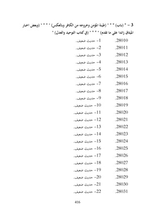 416
3
-
‫اخبار‬ ‫(وبعض‬ " * * " )‫وابلعكس‬ ‫الكافر‬ ‫من‬ ‫وخروجه‬ ‫املؤمن‬ ‫(طينة‬ " * * )‫(ابب‬ *
‫التوحيد‬ ‫كتاب‬‫(يف‬ " * * " )‫تقدم‬ ‫ما‬ ‫على‬ ‫ائدا‬‫ز‬ ‫امليثاق‬
" )‫والعدل‬
28010
.
1
-
.‫ضعيف‬ ‫حديث‬
28011
.
2
-
.‫ضعيف‬ ‫حديث‬
28012
.
3
-
.‫ضعيف‬ ‫حديث‬
28013
.
4
-
.‫ضعيف‬ ‫حديث‬
28014
.
5
-
.‫ضعيف‬ ‫حديث‬
28015
.
6
-
.‫ضعيف‬ ‫حديث‬
28016
.
7
-
.‫ضعيف‬ ‫حديث‬
28017
.
8
-
.‫ضعيف‬ ‫حديث‬
28018
.
9
-
.‫ضعيف‬ ‫حديث‬
28019
.
10
-
.‫ضعيف‬ ‫حديث‬
28020
.
11
-
.‫ضعيف‬ ‫حديث‬
28021
.
12
-
.‫ضعيف‬ ‫حديث‬
28022
.
13
-
.‫ضعيف‬ ‫حديث‬
28023
.
14
-
.‫ضعيف‬ ‫حديث‬
28024
.
15
-
.‫ضعيف‬ ‫حديث‬
28025
.
16
-
‫حديث‬
.‫ضعيف‬
28026
.
17
-
.‫ضعيف‬ ‫حديث‬
28027
.
18
-
.‫ضعيف‬ ‫حديث‬
28028
.
19
-
.‫ضعيف‬ ‫حديث‬
28029
.
20
-
.‫ضعيف‬ ‫حديث‬
28030
.
21
-
.‫ضعيف‬ ‫حديث‬
28031
.
22
-
.‫ضعيف‬ ‫حديث‬
 
