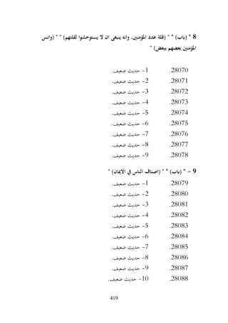 419
8
" * )‫(ابب‬ *
‫(وانس‬ " " )‫لقلتهم‬ ‫يستوحشوا‬ ‫ال‬ ‫ان‬ ‫ينبغى‬ ‫وانه‬ ،‫املؤمنني‬ ‫عدد‬ ‫(قلة‬
" )‫ببعض‬ ‫بعضهم‬ ‫املؤمنني‬
28070
.
1
-
.‫ضعيف‬ ‫حديث‬
28071
.
2
-
.‫ضعيف‬ ‫حديث‬
28072
.
3
-
.‫ضعيف‬ ‫حديث‬
28073
.
4
-
.‫ضعيف‬ ‫حديث‬
28074
.
5
-
.‫ضعيف‬ ‫حديث‬
28075
.
6
-
.‫ضعيف‬ ‫حديث‬
28076
.
7
-
.‫ضعيف‬ ‫حديث‬
28077
.
8
-
.‫ضعيف‬ ‫حديث‬
28078
.
9
-
.‫ضعيف‬ ‫حديث‬
9
-
‫يف‬ ‫الناس‬ ‫(اصناف‬ " * )‫(ابب‬ *
" )‫االميان‬
28079
.
1
-
.‫ضعيف‬ ‫حديث‬
28080
.
2
-
.‫ضعيف‬ ‫حديث‬
28081
.
3
-
.‫ضعيف‬ ‫حديث‬
28082
.
4
-
.‫ضعيف‬ ‫حديث‬
28083
.
5
-
.‫ضعيف‬ ‫حديث‬
28084
.
6
-
.‫ضعيف‬ ‫حديث‬
28085
.
7
-
.‫ضعيف‬ ‫حديث‬
28086
.
8
-
.‫ضعيف‬ ‫حديث‬
28087
.
9
-
.‫ضعيف‬ ‫حديث‬
28088
.
10
-
.‫ضعيف‬ ‫حديث‬
 