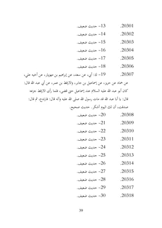39
20301
.
13
-
.‫ضعيف‬ ‫حديث‬
20302
.
14
-
.‫ضعيف‬ ‫حديث‬
20303
.
15
-
.‫ضعيف‬ ‫حديث‬
20304
.
16
-
.‫ضعيف‬ ‫حديث‬
20305
.
17
-
.‫ضعيف‬ ‫حديث‬
20306
.
18
-
.‫ضعيف‬ ‫حديث‬
20307
.
19
-
‫عن‬ ،‫سعد‬ ‫عن‬ ،‫أيب‬ :‫ك‬
،‫علي‬ ‫أخيه‬ ‫عن‬ ،‫اير‬‫ز‬‫مه‬ ‫بن‬ ‫اهيم‬‫ر‬‫إب‬
:‫قال‬ ‫هللا‬ ‫عبد‬ ‫أيب‬ ‫عن‬ ،‫عمر‬ ‫بن‬ ‫االرقط‬‫و‬ ،‫جابر‬ ‫بن‬ ‫إمساعيل‬ ‫عن‬ ،‫يز‬‫ر‬‫ح‬ ‫عن‬ ‫محاد‬ ‫عن‬
‫جزعه‬ ‫االرقط‬ ‫أى‬‫ر‬ ‫فلما‬ ،‫قضى‬ ‫حىت‬ ‫إمساعيل‬ ‫عند‬ ‫السالم‬ ‫عليه‬ ‫هللا‬ ‫عبد‬ ‫أبو‬ ‫كان‬
:‫قال‬ ‫مث‬ ،‫تدع‬‫ر‬‫فا‬ :‫قال‬ ‫وآله‬ ‫عليه‬ ‫هللا‬ ‫صلى‬ ‫هللا‬ ‫رسول‬ ‫مات‬ ‫قد‬ ‫هللا‬ ‫عبد‬ ‫أاب‬ ‫اي‬ :‫قال‬
‫ص‬
.‫صحيح‬ ‫حديث‬ .‫أشكر‬ ‫اليوم‬ ‫لك‬ ‫أن‬ ،‫دقت‬
20308
.
20
-
.‫ضعيف‬ ‫حديث‬
20309
.
21
-
.‫ضعيف‬ ‫حديث‬
20310
.
22
-
.‫ضعيف‬ ‫حديث‬
20311
.
23
-
.‫ضعيف‬ ‫حديث‬
20312
.
24
-
.‫ضعيف‬ ‫حديث‬
20313
.
25
-
.‫ضعيف‬ ‫حديث‬
20314
.
26
-
.‫ضعيف‬ ‫حديث‬
20315
.
27
-
.‫ضعيف‬ ‫حديث‬
20316
.
28
-
.‫ضعيف‬ ‫حديث‬
20317
.
29
-
.‫ضعيف‬ ‫حديث‬
20318
.
30
-
.‫ضعيف‬ ‫حديث‬
 