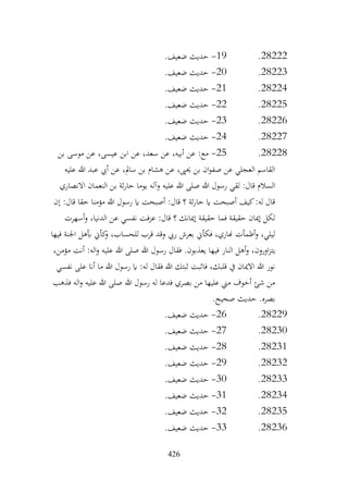 426
28222
.
19
-
.‫ضعيف‬ ‫حديث‬
28223
.
20
-
.‫ضعيف‬ ‫حديث‬
28224
.
21
-
.‫ضعيف‬ ‫حديث‬
28225
.
22
-
.‫ضعيف‬ ‫حديث‬
28226
.
23
-
.‫ضعيف‬ ‫حديث‬
28227
.
24
-
.‫ضعيف‬ ‫حديث‬
28228
.
25
-
‫بن‬ ‫موسى‬ ‫عن‬ ،‫عيسى‬ ‫ابن‬ ‫عن‬ ،‫سعد‬ ‫عن‬ ،‫أبيه‬ ‫عن‬ :‫مع‬
‫عليه‬ ‫هللا‬ ‫عبد‬ ‫أيب‬ ‫عن‬ ،‫سامل‬ ‫بن‬ ‫هشام‬ ‫عن‬ ،‫حيىي‬ ‫بن‬ ‫ان‬‫و‬‫صف‬ ‫عن‬ ‫العجلي‬ ‫القاسم‬
‫عليه‬ ‫هللا‬ ‫صلى‬ ‫هللا‬ ‫رسول‬ ‫لقي‬ :‫قال‬ ‫السالم‬
‫االنصاري‬ ‫النعمان‬ ‫بن‬ ‫ثة‬‫ر‬‫حا‬ ‫يوما‬ ‫وآله‬
‫إن‬ :‫قال‬ ‫حقا‬ ‫مؤمنا‬ ‫هللا‬ ‫رسول‬ ‫اي‬ ‫أصبحت‬ :‫قال‬ ‫؟‬ ‫ثة‬‫ر‬‫حا‬ ‫اي‬ ‫أصبحت‬ ‫كيف‬:‫له‬ ‫قال‬
‫أسهرت‬‫و‬ ،‫الدنيا‬ ‫عن‬ ‫نفسي‬ ‫عزفت‬ :‫قال‬ ‫؟‬ ‫إميانك‬ ‫حقيقة‬ ‫فما‬ ‫حقيقة‬ ‫إميان‬ ‫لكل‬
‫فيها‬ ‫اجلنة‬ ‫أبهل‬ ‫كأين‬
‫و‬ ،‫للحساب‬ ‫قرب‬ ‫وقد‬ ‫ريب‬ ‫بعرش‬ ‫فكأين‬ ،‫هناري‬ ‫أظمأت‬‫و‬ ،‫ليلي‬
‫اورون‬‫ز‬‫يت‬
،‫مؤمن‬ ‫أنت‬ :‫اله‬‫و‬ ‫عليه‬ ‫هللا‬ ‫صلى‬ ‫هللا‬ ‫رسول‬ ‫فقال‬ .‫يعذبون‬ ‫فيها‬ ‫النار‬ ‫أهل‬‫و‬ ،
‫نفسي‬ ‫على‬ ‫أان‬ ‫ما‬ ‫هللا‬ ‫رسول‬ ‫اي‬ :‫له‬ ‫فقال‬ ‫هللا‬ ‫ثبتك‬ ‫فاثبت‬ ،‫قلبك‬ ‫يف‬ ‫االميان‬ ‫هللا‬ ‫نور‬
‫فذهب‬ ‫اله‬‫و‬ ‫عليه‬ ‫هللا‬ ‫صلى‬ ‫هللا‬ ‫رسول‬ ‫له‬ ‫فدعا‬ ‫بصري‬ ‫من‬ ‫عليها‬ ‫مين‬ ‫أخوف‬ ‫شئ‬ ‫من‬
.‫صحيح‬ ‫حديث‬ .‫بصره‬
28229
.
26
-
.‫ضعيف‬ ‫حديث‬
28230
.
27
-
.‫ضعيف‬ ‫حديث‬
28231
.
28
-
.‫ضعيف‬ ‫حديث‬
28232
.
29
-
.‫ضعيف‬ ‫حديث‬
28233
.
30
-
.‫ضعيف‬ ‫حديث‬
28234
.
31
-
.‫ضعيف‬ ‫حديث‬
28235
.
32
-
.‫ضعيف‬ ‫حديث‬
28236
.
33
-
.‫ضعيف‬ ‫حديث‬
 