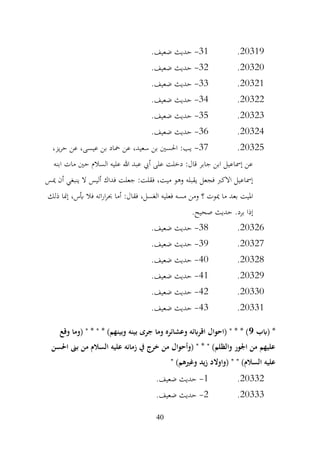 40
20319
.
31
-
.‫ضعيف‬ ‫حديث‬
20320
.
32
-
.‫ضعيف‬ ‫حديث‬
20321
.
33
-
‫حديث‬
.‫ضعيف‬
20322
.
34
-
.‫ضعيف‬ ‫حديث‬
20323
.
35
-
.‫ضعيف‬ ‫حديث‬
20324
.
36
-
.‫ضعيف‬ ‫حديث‬
20325
.
37
-
،‫يز‬‫ر‬‫ح‬ ‫عن‬ ،‫عيسى‬ ‫بن‬ ‫محاد‬ ‫عن‬ ،‫سعيد‬ ‫بن‬ ‫احلسني‬ :‫يب‬
‫ابنه‬ ‫مات‬ ‫حني‬ ‫السالم‬ ‫عليه‬ ‫هللا‬ ‫عبد‬ ‫أيب‬ ‫على‬ ‫دخلت‬ :‫قال‬ ‫جابر‬ ‫ابن‬ ‫إمساعيل‬ ‫عن‬
‫ميس‬ ‫أن‬ ‫ينبغي‬ ‫ال‬ ‫أليس‬ ‫فداك‬ ‫جعلت‬ :‫فقلت‬ ،‫ميت‬ ‫وهو‬ ‫يقبله‬ ‫فجعل‬ ‫االكرب‬ ‫إمساعيل‬
‫فال‬ ‫اته‬‫ر‬‫ا‬‫ر‬‫حب‬ ‫أما‬ :‫فقال‬ ،‫الغسل‬ ‫فعليه‬ ‫مسه‬ ‫ومن‬ ‫؟‬ ‫ميوت‬ ‫ما‬ ‫بعد‬ ‫امليت‬
‫ذلك‬ ‫إمنا‬ ،‫أبس‬
.‫صحيح‬ ‫حديث‬ .‫برد‬ ‫إذا‬
20326
.
38
-
.‫ضعيف‬ ‫حديث‬
20327
.
39
-
.‫ضعيف‬ ‫حديث‬
20328
.
40
-
.‫ضعيف‬ ‫حديث‬
20329
.
41
-
.‫ضعيف‬ ‫حديث‬
20330
.
42
-
.‫ضعيف‬ ‫حديث‬
20331
.
43
-
.‫ضعيف‬ ‫حديث‬
‫(ابب‬ *
9
" * " * )‫وبينهم‬ ‫بينه‬ ‫جرى‬ ‫وما‬ ‫وعشائره‬ ‫اقرابئه‬ ‫(احوال‬ " * * )
‫وقع‬ ‫(وما‬
‫احلسن‬ ‫بىن‬ ‫من‬ ‫السالم‬ ‫عليه‬ ‫زمانه‬ ‫يف‬ ‫خرج‬ ‫من‬ ‫(وأحوال‬ " * " )‫والظلم‬ ‫اجلور‬ ‫من‬ ‫عليهم‬
" )‫وغريهم‬ ‫زيد‬ ‫(واوالد‬ " " )‫السالم‬ ‫عليه‬
20332
.
1
-
.‫ضعيف‬ ‫حديث‬
20333
.
2
-
.‫ضعيف‬ ‫حديث‬
 