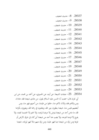 440
28537
.
8
-
‫حديث‬
.‫ضعيف‬
28538
.
9
-
.‫ضعيف‬ ‫حديث‬
28539
.
10
-
.‫ضعيف‬ ‫حديث‬
28540
.
11
-
.‫ضعيف‬ ‫حديث‬
28541
.
12
-
.‫ضعيف‬ ‫حديث‬
28542
.
13
-
.‫ضعيف‬ ‫حديث‬
28543
.
14
-
.‫ضعيف‬ ‫حديث‬
28544
.
15
-
.‫ضعيف‬ ‫حديث‬
28545
.
16
-
.‫ضعيف‬ ‫حديث‬
28546
.
17
-
.‫ضعيف‬ ‫حديث‬
28547
.
18
-
.‫ضعيف‬ ‫حديث‬
28548
.
19
-
.‫ضعيف‬ ‫حديث‬
28549
.
20
-
.‫ضعيف‬ ‫حديث‬
28550
.
21
-
.‫ضعيف‬ ‫حديث‬
28551
.
22
-
.‫ضعيف‬ ‫حديث‬
28552
.
23
-
.‫ضعيف‬ ‫حديث‬
28553
.
24
-
.‫ضعيف‬ ‫حديث‬
28554
.
25
-
‫ابن‬ ‫عن‬ ،‫حممد‬ ‫بن‬ ‫أمحد‬ ‫عن‬ ،‫احلمريي‬ ‫عن‬ ،‫أبيه‬ ‫عن‬ :‫الشيعة‬ ‫صفات‬
،‫عاداان‬ ‫فقد‬ ‫شيعتنا‬ ‫عادى‬ ‫من‬ :‫يقول‬ ‫السالم‬ ‫عليه‬ ‫احلسن‬ ‫أاب‬ ‫مسعت‬ :‫قال‬ ‫ان‬‫ر‬‫جن‬ ‫أيب‬
‫ومن‬ ،‫منا‬ ‫فهو‬ ‫أحبهم‬ ‫من‬ ،‫طينتنا‬ ‫من‬ ‫ا‬‫و‬‫خلق‬ ،‫منا‬ ‫الهنم‬ ،‫االان‬‫و‬ ‫فقد‬ ‫االهم‬‫و‬ ‫ومن‬
‫بنور‬ ‫ينظرون‬ ‫شيعتنا‬ ،‫منا‬ ‫فليس‬ ‫أبغضهم‬
‫امة‬‫ر‬‫بك‬ ‫ويفوزون‬ ،‫هللا‬ ‫رمحة‬ ‫يف‬ ‫ويتقلبون‬ ،‫هللا‬
‫ال‬‫و‬ ،‫لغمه‬ ‫اغتممنا‬ ‫إال‬ ‫اغتم‬ ‫وال‬ ،‫ملرضه‬ ‫مرضنا‬ ‫إال‬ ‫ميرض‬ ‫شيعتنا‬ ‫من‬ ‫أحد‬ ‫مامن‬ ‫ما‬ ،‫هللا‬
‫أو‬ ‫االرض‬ ‫شرق‬ ‫يف‬ ‫كان‬‫أين‬ ‫شيعتنا‬ ‫من‬ ‫أحد‬ ‫عنا‬ ‫يغيب‬ ‫وال‬ ،‫لفرحه‬ ‫فرحنا‬ ‫إال‬ ‫ح‬
‫يفر‬
‫ماال‬ ‫منهم‬ ‫ترك‬ ‫ومن‬ ،‫علينا‬ ‫فهو‬ ‫دينا‬ ‫شيعتنا‬ ‫من‬ ‫ترك‬ ‫ومن‬ ‫هبا‬‫ر‬‫غ‬
‫شعيتنا‬ ،‫ثته‬‫ر‬‫لو‬ ‫فهو‬
 