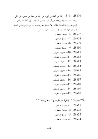 444
28606
.
5
-
5
-
‫علي‬ ‫عن‬ ،‫عيسى‬ ‫بن‬ ‫حممد‬ ‫بن‬ ‫أمحد‬ ‫عن‬ ،‫حيىي‬ ‫بن‬ ‫حممد‬ ‫عن‬ :‫كا‬
‫ميثاق‬ ‫هللا‬ ‫أخذ‬ :‫قال‬ :‫السالم‬ ‫عليه‬ ‫هللا‬ ‫عبد‬ ‫أيب‬ ‫عن‬ ‫فرقد‬ ‫بن‬ ‫داود‬ ‫عن‬ ‫النعمان‬ ‫بن‬
‫مؤمن‬ ‫من‬ ‫وما‬ ،‫عدوه‬ ‫من‬ ‫ينتصف‬ ‫وال‬ ،‫مقالته‬ ‫تصدق‬ ‫ال‬ ‫أن‬ ‫على‬ ‫املؤمن‬
‫نفسه‬ ‫يشفي‬
.‫صحيح‬ ‫حديث‬ .‫ملجم‬ ‫مؤمن‬ ‫كل‬‫الن‬ ‫بفضيحتها‬ ‫إال‬
28607
.
6
-
.‫ضعيف‬ ‫حديث‬
28608
.
7
-
.‫ضعيف‬ ‫حديث‬
28609
.
8
-
.‫ضعيف‬ ‫حديث‬
28610
.
9
-
.‫ضعيف‬ ‫حديث‬
28611
.
10
-
.‫ضعيف‬ ‫حديث‬
28612
.
11
-
.‫ضعيف‬ ‫حديث‬
28613
.
12
-
.‫ضعيف‬ ‫حديث‬
28614
.
13
-
.‫ضعيف‬ ‫حديث‬
28615
.
14
-
.‫ضعيف‬ ‫حديث‬
28616
.
15
-
.‫ضعيف‬ ‫حديث‬
28617
.
16
-
.‫ضعيف‬ ‫حديث‬
28618
.
17
-
.‫ضعيف‬ ‫حديث‬
28619
.
18
-
‫حديث‬
.‫ضعيف‬
28620
.
19
-
.‫ضعيف‬ ‫حديث‬
24
* " " )‫وبيان‬ ‫واالسالم‬ ‫االميان‬ ‫بني‬ ‫(الفرق‬ " " * )‫(ابب‬ *
28621
.
1
-
.‫ضعيف‬ ‫حديث‬
28622
.
2
-
.‫ضعيف‬ ‫حديث‬
28623
.
3
-
.‫ضعيف‬ ‫حديث‬
28624
.
4
-
.‫ضعيف‬ ‫حديث‬
 
