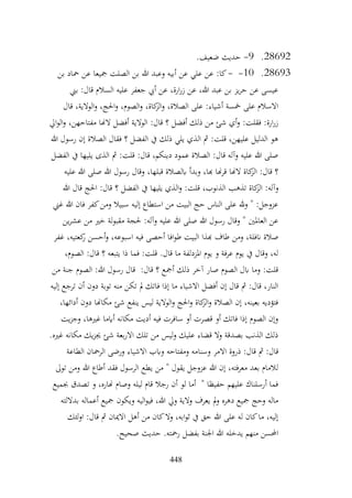 448
28692
.
9
-
.‫ضعيف‬ ‫حديث‬
28693
.
10
-
-
‫بن‬ ‫محاد‬ ‫عن‬ ‫مجيعا‬ ‫الصلت‬ ‫بن‬ ‫هللا‬ ‫وعبد‬ ‫أبيه‬ ‫عن‬ ‫علي‬ ‫عن‬ :‫كا‬
‫بين‬ :‫قال‬ ‫السالم‬ ‫عليه‬ ‫جعفر‬ ‫أيب‬ ‫عن‬ ،‫ارة‬‫ر‬‫ز‬ ‫عن‬ ،‫هللا‬ ‫عبد‬ ‫بن‬ ‫يز‬‫ر‬‫ح‬ ‫عن‬ ‫عيسى‬
‫قال‬ ،‫الوالية‬‫و‬ ،‫احلج‬‫و‬ ،‫الصوم‬‫و‬ ،‫كاة‬
‫الز‬‫و‬ ،‫الصالة‬ ‫على‬ :‫أشياء‬ ‫مخسة‬ ‫على‬ ‫االسالم‬
‫ال‬ ‫أفضل‬ ‫الوالية‬ :‫قال‬ ‫؟‬ ‫أفضل‬ ‫ذلك‬ ‫من‬ ‫شئ‬ ‫أي‬‫و‬ :‫فقلت‬ :‫ارة‬‫ر‬‫ز‬
‫ايل‬‫و‬‫ال‬‫و‬ ،‫مفتاحهن‬ ‫هنا‬
‫هللا‬ ‫رسول‬ ‫إن‬ ‫الصالة‬ ‫فقال‬ ‫؟‬ ‫الفضل‬ ‫يف‬ ‫ذلك‬ ‫يلي‬ ‫الذي‬ ‫مث‬ :‫قلت‬ ،‫عليهن‬ ‫الدليل‬ ‫هو‬
‫الفضل‬ ‫يف‬ ‫يليها‬ ‫الذى‬ ‫مث‬ :‫قلت‬ :‫قال‬ ،‫دينكم‬ ‫عمود‬ ‫الصالة‬ :‫قال‬ ‫وآله‬ ‫عليه‬ ‫هللا‬ ‫صلى‬
‫عليه‬ ‫هللا‬ ‫صلى‬ ‫هللا‬ ‫رسول‬ ‫وقال‬ ،‫قبلها‬ ‫ابلصالة‬ ‫وبدأ‬ ،‫هبا‬ ‫هنا‬‫ر‬‫ق‬ ‫الهنا‬ ‫كاة‬
‫الز‬ :‫قال‬ ‫؟‬
‫و‬
‫هللا‬ ‫قال‬ ‫احلج‬ :‫قال‬ ‫؟‬ ‫الفضل‬ ‫يف‬ ‫يليها‬ ‫الذي‬‫و‬ :‫قلت‬ ،‫الذنوب‬ ‫تذهب‬ ‫كاة‬
‫الز‬ :‫آله‬
‫غين‬ ‫هللا‬ ‫فان‬ ‫كفر‬‫ومن‬ ‫سبيال‬ ‫إليه‬ ‫استطاع‬ ‫من‬ ‫البيت‬ ‫حج‬ ‫الناس‬ ‫على‬ ‫هلل‬‫و‬ " :‫عزوجل‬
‫ين‬‫ر‬‫عش‬ ‫من‬ ‫خري‬ ‫لة‬‫و‬‫مقب‬ ‫حلجة‬ :‫وآله‬ ‫عليه‬ ‫هللا‬ ‫صلى‬ ‫هللا‬ ‫رسول‬ ‫وقال‬ " ‫العاملني‬ ‫عن‬
‫اف‬‫و‬‫ط‬ ‫البيت‬ ‫هبذا‬ ‫طاف‬ ‫ومن‬ ،‫انفلة‬ ‫صالة‬
‫غفر‬ ،‫كعتيه‬
‫ر‬ ‫أحسن‬‫و‬ ،‫اسبوعه‬ ‫فيه‬ ‫أحصى‬ ‫ا‬
،‫الصوم‬ :‫قال‬ ‫؟‬ ‫يتبعه‬ ‫ذا‬ ‫فما‬ :‫قلت‬ .‫قال‬ ‫ما‬ ‫املزدلفة‬ ‫يوم‬ ‫و‬ ‫عرفة‬ ‫يوم‬ ‫يف‬ ‫وقال‬ ،‫له‬
‫من‬ ‫جنة‬ ‫الصوم‬ :‫هللا‬ ‫رسول‬ ‫قال‬ :‫قال‬ ‫؟‬ ‫أمجع‬ ‫ذلك‬ ‫آخر‬ ‫صار‬ ‫الصوم‬ ‫ابل‬ ‫وما‬ :‫قلت‬
‫ت‬ ‫أن‬ ‫دون‬ ‫توبة‬ ‫منه‬ ‫تكن‬ ‫مل‬ ‫فاتك‬ ‫إذا‬ ‫ما‬ ‫االشياء‬ ‫أفضل‬ ‫إن‬ ‫قال‬ ‫مث‬ :‫قال‬ ،‫النار‬
‫إليه‬ ‫رجع‬
،‫أدائها‬ ‫دون‬ ‫مكاهنا‬ ‫شئ‬ ‫ينفع‬ ‫ليس‬ ‫الوالية‬‫و‬ ‫احلج‬‫و‬ ‫كاة‬
‫الز‬‫و‬ ‫الصالة‬ ‫إن‬ ،‫بعينه‬ ‫فتؤديه‬
‫يت‬‫ز‬‫وج‬ ،‫غريها‬ ‫أايما‬ ‫مكانه‬ ‫أديت‬ ‫فيه‬ ‫سافرت‬ ‫أو‬ ‫قصرت‬ ‫أو‬ ‫فاتك‬ ‫إذا‬ ‫الصوم‬ ‫وإن‬
.‫غريه‬ ‫مكانه‬ ‫يك‬‫ز‬‫جي‬ ‫شئ‬ ‫بعة‬‫ر‬‫اال‬ ‫تلك‬ ‫من‬ ‫ليس‬‫و‬ ‫عليك‬ ‫قضاء‬ ‫وال‬ ‫بصدقة‬ ‫الذنب‬ ‫ذلك‬
‫وسنا‬ ‫االمر‬ ‫ذروة‬ :‫قال‬ ‫مث‬ :‫قال‬
‫الطاعة‬ ‫الرمحان‬ ‫ورضى‬ ‫االشياء‬ ‫وابب‬ ‫ومفتاحه‬ ‫مه‬
‫توىل‬ ‫ومن‬ ‫هللا‬ ‫أطاع‬ ‫فقد‬ ‫الرسول‬ ‫يطع‬ ‫من‬ " ‫يقول‬ ‫عزوجل‬ ‫هللا‬ ‫إن‬ ،‫معرفته‬ ‫بعد‬ ‫لالمام‬
‫جبميع‬ ‫تصدق‬ ‫و‬ ،‫هناره‬ ‫وصام‬ ‫ليله‬ ‫قام‬ ‫رجال‬ ‫أن‬ ‫لو‬ ‫أما‬ " ‫حفيظا‬ ‫عليهم‬ ‫أرسلناك‬ ‫فما‬
‫مج‬ ‫ويكون‬ ‫اليه‬‫و‬‫في‬ ،‫هللا‬ ‫ويل‬ ‫والية‬ ‫يعرف‬ ‫مل‬‫و‬ ‫دهره‬ ‫مجيع‬ ‫وحج‬ ‫ماله‬
‫بداللته‬ ‫أعماله‬ ‫يع‬
‫لئك‬‫و‬‫ا‬ :‫قال‬ ‫مث‬ ‫االميان‬ ‫أهل‬ ‫من‬ ‫كان‬‫وال‬ ،‫ابه‬‫و‬‫ث‬ ‫يف‬ ‫حق‬ ‫هللا‬ ‫على‬ ‫له‬ ‫كان‬‫ما‬ ،‫إليه‬
.‫صحيح‬ ‫حديث‬ .‫رمحته‬ ‫بفضل‬ ‫اجلنة‬ ‫هللا‬ ‫يدخله‬ ‫منهم‬ ‫احملسن‬
 