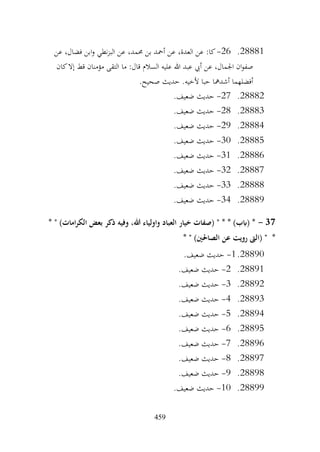 459
28881
.
26
-
‫عن‬ ،‫فضال‬ ‫ابن‬‫و‬ ‫نطي‬‫ز‬‫الب‬ ‫عن‬ ،‫حممد‬ ‫بن‬ ‫أمحد‬ ‫عن‬ ،‫العدة‬ ‫عن‬ :‫كا‬
‫ما‬ :‫قال‬ ‫السالم‬ ‫عليه‬ ‫هللا‬ ‫عبد‬ ‫أيب‬ ‫عن‬ ،‫اجلمال‬ ‫ان‬‫و‬‫صف‬
‫كان‬‫إال‬ ‫قط‬ ‫مؤمنان‬ ‫التقى‬
.‫صحيح‬ ‫حديث‬ .‫ألخيه‬ ‫حبا‬ ‫أشدمها‬ ‫أفضلهما‬
28882
.
27
-
.‫ضعيف‬ ‫حديث‬
28883
.
28
-
.‫ضعيف‬ ‫حديث‬
28884
.
29
-
.‫ضعيف‬ ‫حديث‬
28885
.
30
-
.‫ضعيف‬ ‫حديث‬
28886
.
31
-
.‫ضعيف‬ ‫حديث‬
28887
.
32
-
.‫ضعيف‬ ‫حديث‬
28888
.
33
-
.‫ضعيف‬ ‫حديث‬
28889
.
34
-
.‫ضعيف‬ ‫حديث‬
37
-
* " )‫امات‬‫ر‬‫الك‬ ‫بعض‬ ‫ذكر‬ ‫وفيه‬ ،‫هللا‬ ‫واولياء‬ ‫العباد‬ ‫خيار‬ ‫(صفات‬ " * * )‫(ابب‬ *
* " )‫الصاحلني‬ ‫عن‬ ‫رويت‬ ‫(الىت‬ " *
28890
.
1
-
.‫ضعيف‬ ‫حديث‬
28891
.
2
-
.‫ضعيف‬ ‫حديث‬
28892
.
3
-
.‫ضعيف‬ ‫حديث‬
28893
.
4
-
.‫ضعيف‬ ‫حديث‬
28894
.
5
-
.‫ضعيف‬ ‫حديث‬
28895
.
6
-
.‫ضعيف‬ ‫حديث‬
28896
.
7
-
.‫ضعيف‬ ‫حديث‬
28897
.
8
-
.‫ضعيف‬ ‫حديث‬
28898
.
9
-
.‫ضعيف‬ ‫حديث‬
28899
.
10
-
.‫ضعيف‬ ‫حديث‬
 
