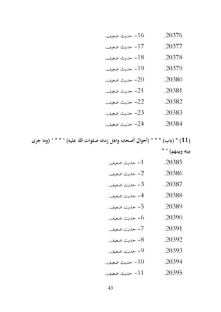 43
20376
.
16
-
.‫ضعيف‬ ‫حديث‬
20377
.
17
-
.‫ضعيف‬ ‫حديث‬
20378
.
18
-
.‫ضعيف‬ ‫حديث‬
20379
.
19
-
.‫ضعيف‬ ‫حديث‬
20380
.
20
-
.‫ضعيف‬ ‫حديث‬
20381
.
21
-
.‫ضعيف‬ ‫حديث‬
20382
.
22
-
.‫ضعيف‬ ‫حديث‬
20383
.
23
-
.‫ضعيف‬ ‫حديث‬
20384
.
24
-
.‫ضعيف‬ ‫حديث‬
(
11
* * )‫(ابب‬ * )
‫جرى‬ ‫(وما‬ " * * " )‫عليه‬ ‫هللا‬ ‫صلوات‬ ‫زمانه‬ ‫واهل‬ ‫أصحابه‬ ‫(أحوال‬ "
* " )‫وبينهم‬ ‫بينه‬
20385
.
1
-
.‫ضعيف‬ ‫حديث‬
20386
.
2
-
.‫ضعيف‬ ‫حديث‬
20387
.
3
-
.‫ضعيف‬ ‫حديث‬
20388
.
4
-
.‫ضعيف‬ ‫حديث‬
20389
.
5
-
.‫ضعيف‬ ‫حديث‬
20390
.
6
-
.‫ضعيف‬ ‫حديث‬
20391
.
7
-
.‫ضعيف‬ ‫حديث‬
20392
.
8
-
.‫ضعيف‬ ‫حديث‬
20393
.
9
-
.‫ضعيف‬ ‫حديث‬
20394
.
10
-
.‫ضعيف‬ ‫حديث‬
20395
.
11
-
.‫ضعيف‬ ‫حديث‬
 