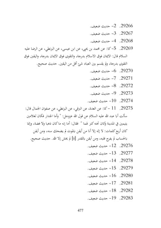477
29266
.
2
-
.‫ضعيف‬ ‫حديث‬
29267
.
3
-
.‫ضعيف‬ ‫حديث‬
29268
.
4
-
.‫ضعيف‬ ‫حديث‬
29269
.
5
-
‫عن‬ :‫كا‬
‫عليه‬ ‫الرضا‬ ‫عن‬ ،‫نطي‬‫ز‬‫الب‬ ‫عن‬ ،‫عيسى‬ ‫ابن‬ ‫عن‬ ،‫حيىي‬ ‫بن‬ ‫حممد‬
‫فوق‬ ‫اليقني‬‫و‬ ،‫بدرجة‬ ‫االميان‬ ‫فوق‬ ‫التقوى‬‫و‬ ،‫بدرجة‬ ‫االسالم‬ ‫فوق‬ ‫االميان‬ :‫قال‬ ‫السالم‬
.‫صحيح‬ ‫حديث‬ .‫اليقني‬ ‫من‬ ‫أقل‬ ‫شئ‬ ‫العباد‬ ‫بني‬ ‫يقسم‬ ‫مل‬‫و‬ ،‫بدرجة‬ ‫التقوى‬
29270
.
6
-
.‫ضعيف‬ ‫حديث‬
29271
.
7
-
.‫ضعيف‬ ‫حديث‬
29272
.
8
-
.‫ضعيف‬ ‫حديث‬
29273
.
9
-
.‫ضعيف‬ ‫حديث‬
29274
.
10
-
.‫ضعيف‬ ‫حديث‬
29275
.
11
-
:‫قال‬ ‫اجلمال‬ ‫ان‬‫و‬‫صف‬ ‫عن‬ ،‫نطي‬‫ز‬‫الب‬ ‫عن‬ ،‫الربقي‬ ‫عن‬ ،‫العدة‬ ‫عن‬ :‫كا‬
‫لغالمني‬ ‫فكان‬ ‫اجلدار‬ ‫أما‬‫و‬ " :‫عزوجل‬ ‫هللا‬ ‫قول‬ ‫عن‬ ‫السالم‬ ‫عليه‬ ‫هللا‬ ‫عبد‬ ‫أاب‬ ‫سألت‬
‫وإمنا‬ ،‫فضة‬ ‫وال‬ ‫ذهبا‬ ‫كان‬‫ما‬ ‫إنه‬ ‫أما‬ :‫فقال‬ " ‫هلما‬ ‫كنز‬‫حتته‬ ‫كان‬
‫و‬ ‫املدينة‬ ‫يف‬ ‫يتيمني‬
‫ال‬ :‫كلمات‬‫بع‬‫ر‬‫أ‬ ‫كان‬
‫أيقن‬ ‫ومن‬ ،‫سنه‬ ‫يضحك‬ ‫مل‬ ‫ابملوت‬ ‫أيقن‬ ‫من‬ ‫أان‬ ‫إال‬ ‫إله‬
.‫صحيح‬ ‫حديث‬ .‫هللا‬ ‫إال‬ ‫خيش‬ ‫مل‬ ]‫[ة‬ ‫ابلقدر‬ ‫أيقن‬ ‫ومن‬ ،‫قلبه‬ ‫ح‬
‫يفر‬ ‫مل‬ ‫ابحلساب‬
29276
.
12
-
.‫ضعيف‬ ‫حديث‬
29277
.
13
-
.‫ضعيف‬ ‫حديث‬
29278
.
14
-
.‫ضعيف‬ ‫حديث‬
29279
.
15
-
.‫ضعيف‬ ‫حديث‬
29280
.
16
-
.‫ضعيف‬ ‫حديث‬
29281
.
17
-
.‫ضعيف‬ ‫حديث‬
29282
.
18
-
.‫ضعيف‬ ‫حديث‬
29283
.
19
-
.‫ضعيف‬ ‫حديث‬
 