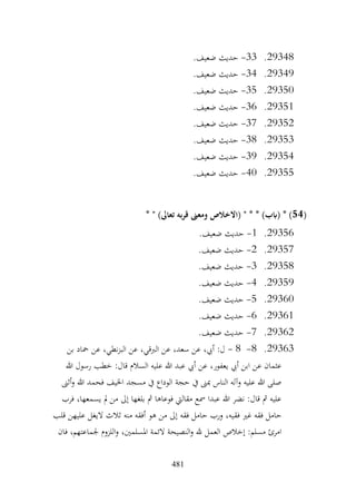 481
29348
.
33
-
.‫ضعيف‬ ‫حديث‬
29349
.
34
-
.‫ضعيف‬ ‫حديث‬
29350
.
35
-
.‫ضعيف‬ ‫حديث‬
29351
.
36
-
.‫ضعيف‬ ‫حديث‬
29352
.
37
-
‫حديث‬
.‫ضعيف‬
29353
.
38
-
.‫ضعيف‬ ‫حديث‬
29354
.
39
-
.‫ضعيف‬ ‫حديث‬
29355
.
40
-
.‫ضعيف‬ ‫حديث‬
(
54
* " )‫تعاىل‬ ‫به‬‫ر‬‫ق‬ ‫ومعىن‬ ‫(االخالص‬ " * * )‫(ابب‬ * )
29356
.
1
-
.‫ضعيف‬ ‫حديث‬
29357
.
2
-
.‫ضعيف‬ ‫حديث‬
29358
.
3
-
.‫ضعيف‬ ‫حديث‬
29359
.
4
-
.‫ضعيف‬ ‫حديث‬
29360
.
5
-
.‫ضعيف‬ ‫حديث‬
29361
.
6
-
.‫ضعيف‬ ‫حديث‬
29362
.
7
-
.‫ضعيف‬ ‫حديث‬
29363
.
8
-
8
-
‫عن‬ ،‫الربقي‬ ‫عن‬ ،‫سعد‬ ‫عن‬ ،‫أيب‬ :‫ل‬
‫بن‬ ‫محاد‬ ‫عن‬ ،‫نطي‬‫ز‬‫الب‬
‫هللا‬ ‫رسول‬ ‫خطب‬ :‫قال‬ ‫السالم‬ ‫عليه‬ ‫هللا‬ ‫عبد‬ ‫أيب‬ ‫عن‬ ،‫يعفور‬ ‫أيب‬ ‫ابن‬ ‫عن‬ ‫عثمان‬
‫أثىن‬‫و‬ ‫هللا‬ ‫فحمد‬ ‫اخليف‬ ‫مسجد‬ ‫يف‬ ‫الوداع‬ ‫حجة‬ ‫يف‬ ‫مبىن‬ ‫الناس‬ ‫وآله‬ ‫عليه‬ ‫هللا‬ ‫صلى‬
‫فرب‬ ،‫يسمعها‬ ‫مل‬ ‫من‬ ‫إىل‬ ‫بلغها‬ ‫مث‬ ‫فوعاها‬ ‫مقاليت‬ ‫مسع‬ ‫عبدا‬ ‫هللا‬ ‫نضر‬ :‫قال‬ ‫مث‬ ‫عليه‬
‫فق‬ ‫غري‬ ‫فقه‬ ‫حامل‬
‫قلب‬ ‫عليهن‬ ‫اليغل‬ ‫ثالث‬ ‫منه‬ ‫أفقه‬ ‫هو‬ ‫من‬ ‫إىل‬ ‫فقه‬ ‫حامل‬ ‫ورب‬ ،‫يه‬
‫فان‬ ،‫جلماعتهم‬ ‫اللزوم‬‫و‬ ،‫املسلمني‬ ‫الئمة‬ ‫النصيحة‬‫و‬ ‫هلل‬ ‫العمل‬ ‫إخالص‬ :‫مسلم‬ ‫امرئ‬
 
