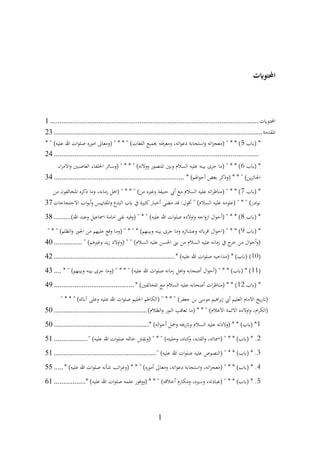 1
‫احملتوايت‬
‫احملتوايت‬
................................
................................
................................
................
1
‫املقدمة‬
................................
................................
................................
................
23
‫(ابب‬ *
5
* " )‫عليه‬ ‫هللا‬ ‫ات‬‫و‬‫صل‬ ‫اموره‬ ‫(ومعاىل‬ " * * " )‫اللغات‬ ‫جبميع‬ ‫فته‬‫ر‬‫ومع‬ ،‫اته‬‫و‬‫دع‬ ‫استجابة‬‫و‬ ‫اته‬‫ز‬‫(معج‬ " * * )
................................
................................
................................
..............
24
‫(ابب‬ *
6
‫اء‬‫ر‬‫االم‬‫و‬ ‫الغاصبني‬ ‫اخللفاء‬ ‫(وسائر‬ " * * " )‫ووالته‬ ‫املنصور‬ ‫وبني‬ ‫السالم‬ ‫عليه‬ ‫بينه‬ ‫جرى‬ ‫(ما‬ " * * )
* )‫اهلم‬‫و‬‫أح‬ ‫بعض‬ ‫(وذكر‬ * * " )‫ين‬‫ر‬‫اجلائ‬
................................
................................
......
34
‫(ابب‬ *
7
‫من‬ ‫املخالفون‬ ‫ذكره‬ ‫وما‬ ،‫زمانه‬ ‫(اهل‬ " * * " )‫من‬ ‫وغريه‬ ‫حنيفة‬ ‫أيب‬ ‫مع‬ ‫السالم‬ ‫عليه‬ ‫اته‬‫ر‬‫(مناظ‬ " * * )
‫االحتجاجات‬ ‫اب‬‫و‬‫أب‬‫و‬ ‫املقاييس‬‫و‬ ‫البدع‬ ‫ابب‬ ‫يف‬ ‫كثرية‬‫أخبار‬ ‫مضى‬ ‫قد‬ :‫أقول‬ " )‫السالم‬ ‫عليه‬ ‫(علومه‬ " * " )‫ادر‬‫و‬‫ن‬
37
‫(ابب‬ *
8
)‫هللا‬ ‫وعبد‬ ‫امساعيل‬ ‫امامة‬ ‫نفى‬ ‫(وفيه‬ " * " )‫عليه‬ ‫هللا‬ ‫ات‬‫و‬‫صل‬ ‫اوالده‬‫و‬ ‫اجه‬‫و‬‫از‬ ‫ال‬‫و‬‫(أح‬ " * * )
.........
38
‫(ابب‬ *
9
" * " )‫الظلم‬‫و‬ ‫اجلور‬ ‫من‬ ‫عليهم‬ ‫وقع‬ ‫(وما‬ " * " * )‫وبينهم‬ ‫بينه‬ ‫جرى‬ ‫وما‬ ‫وعشائره‬ ‫ابئه‬‫ر‬‫اق‬ ‫ال‬‫و‬‫(اح‬ " * * )
" )‫وغريهم‬ ‫يد‬‫ز‬ ‫اوالد‬‫و‬( " " )‫السالم‬ ‫عليه‬ ‫احلسن‬ ‫بىن‬ ‫من‬ ‫السالم‬ ‫عليه‬ ‫زمانه‬ ‫يف‬ ‫ج‬
‫خر‬ ‫من‬ ‫ال‬‫و‬‫أح‬‫و‬(
...............
40
(
10
* )‫عليه‬ ‫هللا‬ ‫ات‬‫و‬‫صل‬ ‫(مداحيه‬ * )‫(ابب‬ )
................................
................................
.
42
(
11
* " )‫وبينهم‬ ‫بينه‬ ‫جرى‬ ‫(وما‬ " * * " )‫عليه‬ ‫هللا‬ ‫ات‬‫و‬‫صل‬ ‫زمانه‬ ‫اهل‬‫و‬ ‫أصحابه‬ ‫ال‬‫و‬‫(أح‬ " * * )‫(ابب‬ * )
....
43
‫(ابب‬ *
12
* )‫املخالفني‬ ‫مع‬ ‫السالم‬ ‫عليه‬ ‫أصحابه‬ ‫ات‬‫ر‬‫(مناظ‬ * * )
................................
...........
49
" * * " )‫آابئه‬ ‫وعلى‬ ‫عليه‬ ‫هللا‬ ‫ات‬‫و‬‫صل‬ ‫احلليم‬ ‫(الكاظم‬ " * * " )‫جعفر‬ ‫بن‬ ‫موسى‬ ‫اهيم‬‫ر‬‫إب‬ ‫أيب‬ ‫العليم‬ ‫االمام‬ ‫يخ‬‫ر‬‫(ات‬
)‫الظالم‬‫و‬ ‫النور‬ ‫تعاقب‬ ‫(ما‬ * * " )‫االعالم‬ ‫االئمة‬ ‫اوالده‬‫و‬ ،‫ام‬‫ر‬‫(الك‬
................................
..................
50
1
* )‫اله‬‫و‬‫أح‬ ‫ومجل‬ ‫واترخيه‬ ‫السالم‬ ‫عليه‬ ‫(والدته‬ * * )‫(ابب‬ *
................................
...................
50
2
" )‫عليه‬ ‫هللا‬ ‫ات‬‫و‬‫صل‬ ‫خامته‬ ‫(ونقش‬ " * " )‫وحليته‬ ،‫كناه‬
‫و‬ ،‫القابه‬‫و‬ ،‫(امسائه‬ " * * )‫(ابب‬ * .
..................
51
3
" )‫عليه‬ ‫هللا‬ ‫ات‬‫و‬‫صل‬ ‫عليه‬ ‫(النصوص‬ " * * )‫(ابب‬ * .
................................
.......................
51
4
‫ومعاىل‬ ،‫اته‬‫و‬‫دع‬ ‫استجابة‬‫و‬ ،‫اته‬‫ز‬‫(معج‬ " * * )‫(ابب‬ * .
* )‫عليه‬ ‫هللا‬ ‫ات‬‫و‬‫صل‬ ‫شأنه‬ ‫ائب‬‫ر‬‫(وغ‬ * * " )‫أموره‬
.....
55
5
* )‫عليه‬ ‫هللا‬ ‫ات‬‫و‬‫صل‬ ‫علمه‬ ‫(ووفور‬ * * " )‫أخالقه‬ ‫ومكارم‬ ،‫وسريه‬ ،‫(عبادته‬ " * * )‫(ابب‬ * .
.................
61
 
