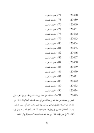 47
20458
.
74
-
.‫ضعيف‬ ‫حديث‬
20459
.
75
-
.‫ضعيف‬ ‫حديث‬
20460
.
76
-
.‫ضعيف‬ ‫حديث‬
20461
.
77
-
.‫ضعيف‬ ‫حديث‬
20462
.
78
-
.‫ضعيف‬ ‫حديث‬
20463
.
79
-
.‫ضعيف‬ ‫حديث‬
20464
.
80
-
.‫ضعيف‬ ‫حديث‬
20465
.
81
-
.‫ضعيف‬ ‫حديث‬
20466
.
82
-
.‫ضعيف‬ ‫حديث‬
20467
.
83
-
‫ضعيف‬ ‫حديث‬
20468
.
84
-
.‫ضعيف‬ ‫حديث‬
20469
.
85
-
.‫ضعيف‬ ‫حديث‬
20470
.
86
-
.‫ضعيف‬ ‫حديث‬
20471
.
87
-
.‫ضعيف‬ ‫حديث‬
20472
.
88
-
.‫ضعيف‬ ‫حديث‬
20473
.
89
-
.‫ضعيف‬ ‫حديث‬
20474
.
90
-
.‫ضعيف‬ ‫حديث‬
20475
.
91
-
‫عن‬ ،‫سعيد‬ ‫بن‬ ‫احلسني‬ ‫عن‬ ،‫حممد‬ ‫بن‬ ‫أمحد‬ ‫عن‬ ،‫العدة‬ :‫كا‬
‫أبو‬ ‫قال‬ :‫قال‬ ‫السالم‬ ‫عليه‬ ‫هللا‬ ‫عبد‬ ‫أيب‬ ‫عن‬ ،‫سنان‬ ‫بن‬ ‫هللا‬ ‫عبد‬ ‫عن‬ ،‫سويد‬ ‫بن‬ ‫النضر‬
‫فجاءه‬ ‫حنيفة‬ ‫أيب‬ ‫عند‬ ‫جالسا‬ ‫كنت‬:‫ميمون‬ ‫بن‬ ‫اهيم‬‫ر‬‫إب‬ ‫يل‬ ‫قال‬ ‫السالم‬ ‫عليه‬ ‫هللا‬ ‫عبد‬
،‫االسالم‬ ‫حجة‬ ‫حج‬ ‫قد‬ ‫رجل‬ ‫يف‬ ‫ترى‬ ‫ما‬ :‫فقال‬ ‫فسأله‬ ‫رجل‬
‫رقبة‬ ‫يعتق‬ ‫أم‬ ‫أفضل‬ ‫أحيج‬
‫احلجة‬ ،‫أمث‬‫و‬ ‫وهللا‬ ‫كذب‬:‫السالم‬ ‫عليه‬ ‫هللا‬ ‫عبد‬ ‫أبو‬ ‫فقال‬ ،‫رقبة‬ ‫عتق‬ ‫بل‬ ‫ال‬ :‫قال‬ ‫؟‬
 