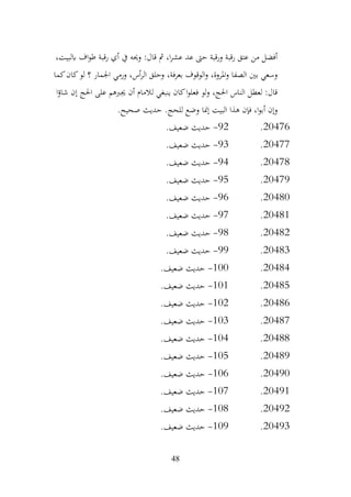 48
،‫ابلبيت‬ ‫اف‬‫و‬‫ط‬ ‫رقبة‬ ‫أي‬ ‫يف‬ ‫وحيه‬ :‫قال‬ ‫مث‬ ،‫ا‬‫ر‬‫عش‬ ‫عد‬ ‫حىت‬ ‫ورقبة‬ ‫رقبة‬ ‫عتق‬ ‫من‬ ‫أفضل‬
‫كما‬‫كان‬‫لو‬ ‫؟‬ ‫اجلمار‬ ‫ورمي‬ ،‫أس‬‫ر‬‫ال‬ ‫وحلق‬ ،‫بعرفة‬ ‫الوقوف‬‫و‬ ،‫املروة‬‫و‬ ‫الصفا‬ ‫بني‬ ‫وسعي‬
‫ا‬‫ؤ‬‫شا‬ ‫إن‬ ‫احلج‬ ‫على‬ ‫جيربهم‬ ‫أن‬ ‫لالمام‬ ‫ينبغي‬ ‫كان‬‫ا‬‫و‬‫فعل‬ ‫لو‬‫و‬ ،‫احلج‬ ‫الناس‬ ‫لعطل‬ :‫قال‬
‫وض‬ ‫إمنا‬ ‫البيت‬ ‫هذا‬ ‫فإن‬ ،‫ا‬‫و‬‫أب‬ ‫وإن‬
.‫صحيح‬ ‫حديث‬ .‫للحج‬ ‫ع‬
20476
.
92
-
.‫ضعيف‬ ‫حديث‬
20477
.
93
-
.‫ضعيف‬ ‫حديث‬
20478
.
94
-
.‫ضعيف‬ ‫حديث‬
20479
.
95
-
.‫ضعيف‬ ‫حديث‬
20480
.
96
-
.‫ضعيف‬ ‫حديث‬
20481
.
97
-
.‫ضعيف‬ ‫حديث‬
20482
.
98
-
.‫ضعيف‬ ‫حديث‬
20483
.
99
-
.‫ضعيف‬ ‫حديث‬
20484
.
100
-
.‫ضعيف‬ ‫حديث‬
20485
.
101
-
.‫ضعيف‬ ‫حديث‬
20486
.
102
-
.‫ضعيف‬ ‫حديث‬
20487
.
103
-
.‫ضعيف‬ ‫حديث‬
20488
.
104
-
.‫ضعيف‬ ‫حديث‬
20489
.
105
-
.‫ضعيف‬ ‫حديث‬
20490
.
106
-
.‫ضعيف‬ ‫حديث‬
20491
.
107
-
.‫ضعيف‬ ‫حديث‬
20492
.
108
-
.‫ضعيف‬ ‫حديث‬
20493
.
109
-
.‫ضعيف‬ ‫حديث‬
 
