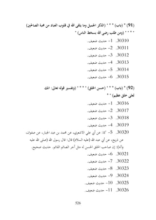 526
(
91
)‫الصاحلني‬ ‫حمبة‬ ‫من‬ ‫العباد‬ ‫قلوب‬ ‫يف‬ ‫هللا‬ ‫يلقى‬ ‫وما‬ ‫اجلميل‬ ‫(الذكر‬ " * * )‫(ابب‬ * )
" )‫الناس‬ ‫بسخط‬ ‫هللا‬ ‫رضى‬ ‫طلب‬ ‫(ومن‬ " " * "
30310
.
1
-
.‫ضعيف‬ ‫حديث‬
30311
.
2
-
.‫ضعيف‬ ‫حديث‬
30312
.
3
-
.‫ضعيف‬ ‫حديث‬
30313
.
4
-
.‫ضعيف‬ ‫حديث‬
30314
.
5
-
.‫ضعيف‬ ‫حديث‬
30315
.
6
-
.‫ضعيف‬ ‫حديث‬
(
92
‫انك‬ :‫تعاىل‬ ‫قوله‬ ‫(وتفسري‬ " * * " )‫اخللق‬ ‫(حسن‬ " * * )‫(ابب‬ * )
* " )‫عظيم‬ ‫خلق‬ ‫لعلى‬
30316
.
1
-
.‫ضعيف‬ ‫حديث‬
30317
.
2
-
.‫ضعيف‬ ‫حديث‬
30318
.
3
-
.‫ضعيف‬ ‫حديث‬
30319
.
4
-
.‫ضعيف‬ ‫حديث‬
30320
.
5
-
،‫ان‬‫و‬‫صف‬ ‫عن‬ ،‫اجلبار‬ ‫عبد‬ ‫بن‬ ‫حممد‬ ‫عن‬ ،‫االشعري‬ ‫علي‬ ‫أيب‬ ‫عن‬ :‫كا‬
‫عن‬
‫عليه‬ ‫هللا‬ ‫(صلى‬ ‫هللا‬ ‫رسول‬ ‫قال‬ :‫قال‬ )‫السالم‬ ‫(عليه‬ ‫هللا‬ ‫عبد‬ ‫أيب‬ ‫عن‬ ،‫يح‬‫ر‬‫ذ‬
.‫صحيح‬ ‫حديث‬ .‫القائم‬ ‫الصائم‬ ‫أجر‬ ‫مثل‬ ‫له‬ ‫احلسن‬ ‫اخللق‬ ‫صاحب‬ ‫إن‬ :)‫وآله‬
30321
.
6
-
.‫ضعيف‬ ‫حديث‬
30322
.
7
-
.‫ضعيف‬ ‫حديث‬
30323
.
8
-
.‫ضعيف‬ ‫حديث‬
30324
.
9
-
.‫ضعيف‬ ‫حديث‬
30325
.
10
-
.‫ضعيف‬ ‫حديث‬
30326
.
11
-
.‫ضعيف‬ ‫حديث‬
 