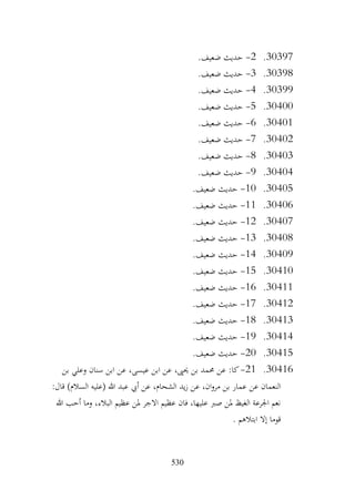 530
30397
.
2
-
.‫ضعيف‬ ‫حديث‬
30398
.
3
-
.‫ضعيف‬ ‫حديث‬
30399
.
4
-
.‫ضعيف‬ ‫حديث‬
30400
.
5
-
.‫ضعيف‬ ‫حديث‬
30401
.
6
-
.‫ضعيف‬ ‫حديث‬
30402
.
7
-
.‫ضعيف‬ ‫حديث‬
30403
.
8
-
.‫ضعيف‬ ‫حديث‬
30404
.
9
-
‫حديث‬
.‫ضعيف‬
30405
.
10
-
.‫ضعيف‬ ‫حديث‬
30406
.
11
-
.‫ضعيف‬ ‫حديث‬
30407
.
12
-
.‫ضعيف‬ ‫حديث‬
30408
.
13
-
.‫ضعيف‬ ‫حديث‬
30409
.
14
-
.‫ضعيف‬ ‫حديث‬
30410
.
15
-
.‫ضعيف‬ ‫حديث‬
30411
.
16
-
.‫ضعيف‬ ‫حديث‬
30412
.
17
-
.‫ضعيف‬ ‫حديث‬
30413
.
18
-
.‫ضعيف‬ ‫حديث‬
30414
.
19
-
.‫ضعيف‬ ‫حديث‬
30415
.
20
-
.‫ضعيف‬ ‫حديث‬
30416
.
21
-
‫بن‬ ‫وعلي‬ ‫سنان‬ ‫ابن‬ ‫عن‬ ،‫عيسى‬ ‫ابن‬ ‫عن‬ ،‫حيىي‬ ‫بن‬ ‫حممد‬ ‫عن‬ :‫كا‬
‫عن‬ ‫النعمان‬
:‫قال‬ )‫السالم‬ ‫(عليه‬ ‫هللا‬ ‫عبد‬ ‫أيب‬ ‫عن‬ ،‫الشحام‬ ‫يد‬‫ز‬ ‫عن‬ ،‫ان‬‫و‬‫مر‬ ‫بن‬ ‫عمار‬
‫هللا‬ ‫أحب‬ ‫وما‬ ،‫البالء‬ ‫عظيم‬ ‫ملن‬ ‫االجر‬ ‫عظيم‬ ‫فان‬ ،‫عليها‬ ‫صرب‬ ‫ملن‬ ‫الغيظ‬ ‫اجلرعة‬ ‫نعم‬
. ‫ابتالهم‬ ‫إال‬ ‫قوما‬
 