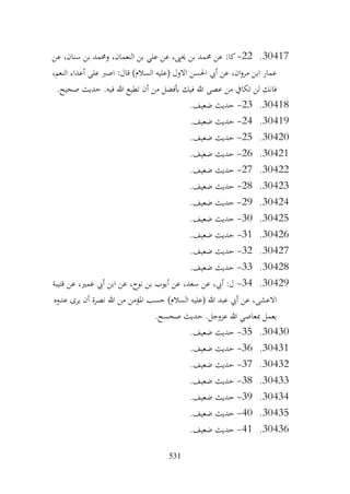 531
30417
.
22
-
‫عن‬ ،‫سنان‬ ‫بن‬ ‫وحممد‬ ،‫النعمان‬ ‫بن‬ ‫علي‬ ‫عن‬ ،‫حيىي‬ ‫بن‬ ‫حممد‬ ‫عن‬ :‫كا‬
،‫النعم‬ ‫أعداء‬ ‫على‬ ‫اصرب‬ :‫قال‬ )‫السالم‬ ‫(عليه‬ ‫االول‬ ‫احلسن‬ ‫أيب‬ ‫عن‬ ،‫ان‬‫و‬‫مر‬ ‫ابن‬ ‫عمار‬
.‫صحيح‬ ‫حديث‬ .‫فيه‬ ‫هللا‬ ‫تطيع‬ ‫أن‬ ‫من‬ ‫أبفضل‬ ‫فيك‬ ‫هللا‬ ‫عصى‬ ‫من‬ ‫تكايف‬ ‫لن‬ ‫فانك‬
30418
.
23
-
.‫ضعيف‬ ‫حديث‬
30419
.
24
-
.‫ضعيف‬ ‫حديث‬
30420
.
25
-
.‫ضعيف‬ ‫حديث‬
30421
.
26
-
.‫ضعيف‬ ‫حديث‬
30422
.
27
-
.‫ضعيف‬ ‫حديث‬
30423
.
28
-
.‫ضعيف‬ ‫حديث‬
30424
.
29
-
.‫ضعيف‬ ‫حديث‬
30425
.
30
-
.‫ضعيف‬ ‫حديث‬
30426
.
31
-
‫حديث‬
.‫ضعيف‬
30427
.
32
-
.‫ضعيف‬ ‫حديث‬
30428
.
33
-
.‫ضعيف‬ ‫حديث‬
30429
.
34
-
‫قتيبة‬ ‫عن‬ ،‫عمري‬ ‫أيب‬ ‫ابن‬ ‫عن‬ ،‫نوح‬ ‫بن‬ ‫أيوب‬ ‫عن‬ ،‫سعد‬ ‫عن‬ ،‫أيب‬ :‫ل‬
‫عدوه‬ ‫يرى‬ ‫أن‬ ‫نصرة‬ ‫هللا‬ ‫من‬ ‫املؤمن‬ ‫حسب‬ )‫السالم‬ ‫(عليه‬ ‫هللا‬ ‫عبد‬ ‫أيب‬ ‫عن‬ ،‫االعشى‬
.‫صحسح‬ ‫حديث‬ .‫عزوجل‬ ‫هللا‬ ‫مبعاصي‬ ‫يعمل‬
30430
.
35
-
.‫ضعيف‬ ‫حديث‬
30431
.
36
-
.‫ضعيف‬ ‫حديث‬
30432
.
37
-
‫حديث‬
.‫ضعيف‬
30433
.
38
-
.‫ضعيف‬ ‫حديث‬
30434
.
39
-
.‫ضعيف‬ ‫حديث‬
30435
.
40
-
.‫ضعيف‬ ‫حديث‬
30436
.
41
-
.‫ضعيف‬ ‫حديث‬
 