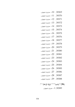 538
30569
.
10
-
.‫ضعيف‬ ‫حديث‬
30570
.
11
-
.‫ضعيف‬ ‫حديث‬
30571
.
12
-
.‫ضعيف‬ ‫حديث‬
30572
.
13
-
.‫ضعيف‬ ‫حديث‬
30573
.
14
-
.‫ضعيف‬ ‫حديث‬
30574
.
15
-
.‫ضعيف‬ ‫حديث‬
30575
.
16
-
.‫ضعيف‬ ‫حديث‬
30576
.
17
-
.‫ضعيف‬ ‫حديث‬
30577
.
18
-
.‫ضعيف‬ ‫حديث‬
30578
.
19
-
.‫ضعيف‬ ‫حديث‬
30579
.
20
-
.‫ضعيف‬ ‫حديث‬
30580
.
21
-
.‫ضعيف‬ ‫حديث‬
30581
.
22
-
.‫ضعيف‬ ‫حديث‬
30582
.
23
-
.‫ضعيف‬ ‫حديث‬
30583
.
24
-
.‫ضعيف‬ ‫حديث‬
30584
.
25
-
.‫ضعيف‬ ‫حديث‬
30585
.
26
-
.‫ضعيف‬ ‫حديث‬
30586
.
27
-
.‫ضعيف‬ ‫حديث‬
30587
.
28
-
.‫ضعيف‬ ‫حديث‬
30588
.
29
-
.‫ضعيف‬ ‫حديث‬
(
96
.* " )‫احة‬‫ر‬‫ال‬ ‫(ترك‬ " * * )‫(ابب‬ * )
30589
.
1
-
.‫ضعيف‬ ‫حديث‬
 