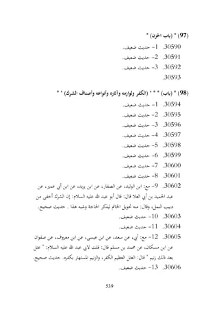 539
(
97
* )‫احلزن‬ ‫(ابب‬ * )
30590
.
1
-
.‫ضعيف‬ ‫حديث‬
30591
.
2
-
.‫ضعيف‬ ‫حديث‬
30592
.
3
-
.‫ضعيف‬ ‫حديث‬
30593
.
(
98
* " )‫الشرك‬ ‫وأصناف‬ ‫وأنواعه‬ ‫وآاثره‬ ‫ولوازمه‬ ‫(الكفر‬ " * * )‫(ابب‬ * )
30594
.
1
-
.‫ضعيف‬ ‫حديث‬
30595
.
2
-
.‫ضعيف‬ ‫حديث‬
30596
.
3
-
.‫ضعيف‬ ‫حديث‬
30597
.
4
-
.‫ضعيف‬ ‫حديث‬
30598
.
5
-
.‫ضعيف‬ ‫حديث‬
30599
.
6
-
.‫ضعيف‬ ‫حديث‬
30600
.
7
-
.‫ضعيف‬ ‫حديث‬
30601
.
8
-
.‫ضعيف‬ ‫حديث‬
30602
.
9
-
‫ابن‬ ‫عن‬ ،‫الصفار‬ ‫عن‬ ،‫الوليد‬ ‫ابن‬ :‫مع‬
‫عن‬ ،‫عمري‬ ‫أيب‬ ‫ابن‬ ‫عن‬ ،‫يد‬‫ز‬‫ي‬
‫من‬ ‫أخفى‬ ‫الشرك‬ ‫إن‬ :‫السالم‬ ‫عليه‬ ‫هللا‬ ‫عبد‬ ‫أبو‬ ‫قال‬ :‫قال‬ ‫العال‬ ‫أيب‬ ‫بن‬ ‫احلميد‬ ‫عبد‬
.‫صحيح‬ ‫حديث‬ . ‫هذا‬ ‫وشبه‬ ‫احلاجة‬ ‫ليذكر‬ ‫اخلامت‬ ‫حتويل‬ ‫منه‬ :‫وقال‬ ،‫النمل‬ ‫دبيب‬
30603
.
10
-
.‫ضعيف‬ ‫حديث‬
30604
.
11
-
.‫ضعيف‬ ‫حديث‬
30605
.
12
-
‫ان‬‫و‬‫صف‬ ‫عن‬ ،‫معروف‬ ‫ابن‬ ‫عن‬ ،‫عيسى‬ ‫ابن‬ ‫عن‬ ،‫سعد‬ ‫عن‬ ،‫أيب‬ :‫مع‬
‫عتل‬ " :‫السالم‬ ‫عليه‬ ‫هللا‬ ‫عبد‬ ‫اليب‬ ‫قلت‬ :‫قال‬ ‫مسلم‬ ‫بن‬ ‫حممد‬ ‫عن‬ ،‫مسكان‬ ‫ابن‬ ‫عن‬
.‫صحيح‬ ‫حديث‬ .‫بكفره‬ ‫املستهرت‬ ‫نيم‬‫ز‬‫ال‬‫و‬ ،‫الكفر‬ ‫العظيم‬ ‫العتل‬ :‫قال‬ " ‫نيم‬‫ز‬ ‫ذلك‬ ‫بعد‬
30606
.
13
-
.‫ضعيف‬ ‫حديث‬
 