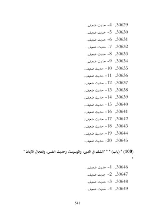 541
30629
.
4
-
.‫ضعيف‬ ‫حديث‬
30630
.
5
-
.‫ضعيف‬ ‫حديث‬
30631
.
6
-
.‫ضعيف‬ ‫حديث‬
30632
.
7
-
.‫ضعيف‬ ‫حديث‬
30633
.
8
-
.‫ضعيف‬ ‫حديث‬
30634
.
9
-
.‫ضعيف‬ ‫حديث‬
30635
.
10
-
.‫ضعيف‬ ‫حديث‬
30636
.
11
-
.‫ضعيف‬ ‫حديث‬
30637
.
12
-
.‫ضعيف‬ ‫حديث‬
30638
.
13
-
.‫ضعيف‬ ‫حديث‬
30639
.
14
-
.‫ضعيف‬ ‫حديث‬
30640
.
15
-
.‫ضعيف‬ ‫حديث‬
30641
.
16
-
‫حديث‬
.‫ضعيف‬
30642
.
17
-
.‫ضعيف‬ ‫حديث‬
30643
.
18
-
.‫ضعيف‬ ‫حديث‬
30644
.
19
-
.‫ضعيف‬ ‫حديث‬
30645
.
20
-
.‫ضعيف‬ ‫حديث‬
(
100
" ‫االميان‬ ‫وانتحال‬ ،‫النفس‬ ‫وحديث‬ ،‫والوسوسة‬ ،‫الدين‬ ‫يف‬ ‫"الشك‬ * * )‫(ابب‬ * )
*
30646
.
1
-
.‫ضعيف‬ ‫حديث‬
30647
.
2
-
.‫ضعيف‬ ‫حديث‬
30648
.
3
-
.‫ضعيف‬ ‫حديث‬
30649
.
4
-
.‫ضعيف‬ ‫حديث‬
 