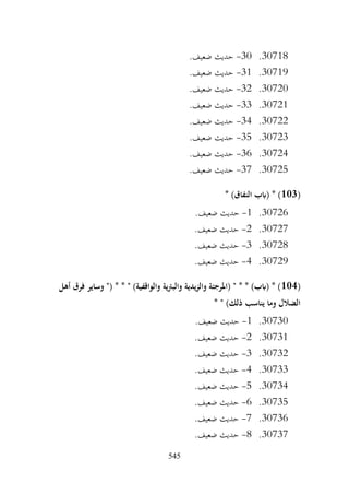 545
30718
.
30
-
.‫ضعيف‬ ‫حديث‬
30719
.
31
-
.‫ضعيف‬ ‫حديث‬
30720
.
32
-
.‫ضعيف‬ ‫حديث‬
30721
.
33
-
.‫ضعيف‬ ‫حديث‬
30722
.
34
-
.‫ضعيف‬ ‫حديث‬
30723
.
35
-
.‫ضعيف‬ ‫حديث‬
30724
.
36
-
.‫ضعيف‬ ‫حديث‬
30725
.
37
-
.‫ضعيف‬ ‫حديث‬
(
103
* )‫النفاق‬ ‫(ابب‬ * )
30726
.
1
-
.‫ضعيف‬ ‫حديث‬
30727
.
2
-
.‫ضعيف‬ ‫حديث‬
30728
.
3
-
.‫ضعيف‬ ‫حديث‬
30729
.
4
-
.‫ضعيف‬ ‫حديث‬
(
104
‫أهل‬ ‫فرق‬ ‫وساير‬ "( * * " )‫والواقفية‬ ‫ية‬‫رت‬‫والب‬ ‫يدية‬‫ز‬‫وال‬ ‫(املرجئة‬ " * * )‫(ابب‬ * )
* " )‫ذلك‬ ‫يناسب‬ ‫وما‬ ‫الضالل‬
30730
.
1
-
.‫ضعيف‬ ‫حديث‬
30731
.
2
-
.‫ضعيف‬ ‫حديث‬
30732
.
3
-
.‫ضعيف‬ ‫حديث‬
30733
.
4
-
.‫ضعيف‬ ‫حديث‬
30734
.
5
-
.‫ضعيف‬ ‫حديث‬
30735
.
6
-
.‫ضعيف‬ ‫حديث‬
30736
.
7
-
.‫ضعيف‬ ‫حديث‬
30737
.
8
-
.‫ضعيف‬ ‫حديث‬
 