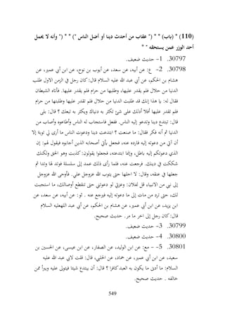 549
(
110
‫حيمل‬ ‫ال‬ ‫وأنه‬ "( * * )" ‫الناس‬ ‫أضل‬ ‫أو‬ ‫دينا‬ ‫أحدث‬ ‫من‬ ‫عقاب‬ "( * * )‫(ابب‬ * )
* " ‫يستحقه‬ ‫عمن‬ ‫الوزر‬ ‫أحد‬
30797
.
1
-
.‫ضعيف‬ ‫حديث‬
30798
.
2
-
‫عن‬ ،‫عمري‬ ‫أيب‬ ‫ابن‬ ‫عن‬ ،‫نوح‬ ‫بن‬ ‫أيوب‬ ‫عن‬ ،‫سعد‬ ‫عن‬ ،‫أبيه‬ ‫عن‬ :‫ع‬
‫طلب‬ ‫االول‬ ‫الزمن‬ ‫يف‬ ‫رجل‬ ‫كان‬:‫قال‬ ‫السالم‬ ‫عليه‬ ‫هللا‬ ‫عبد‬ ‫أيب‬ ‫عن‬ ،‫احلكم‬ ‫بن‬ ‫هشام‬
‫الشيطان‬ ‫فأاته‬ .‫عليها‬ ‫يقدر‬ ‫فلم‬ ‫ام‬‫ر‬‫ح‬ ‫من‬ ‫وطلبها‬ ،‫عليها‬ ‫يقدر‬ ‫فلم‬ ‫حالل‬ ‫من‬ ‫الدنيا‬
‫فلم‬ ‫حالل‬ ‫من‬ ‫الدنيا‬ ‫طلبت‬ ‫قد‬ ‫إنك‬ ‫هذا‬ ‫اي‬ :‫له‬ ‫فقال‬
‫ام‬‫ر‬‫ح‬ ‫من‬ ‫وطلبتها‬ ‫عليها‬ ‫تقدر‬
‫بلى‬ :‫قال‬ ‫؟‬ ‫تبعك‬ ‫به‬ ‫ويكثر‬ ‫دنياك‬ ‫به‬ ‫تكثر‬ ‫شئ‬ ‫على‬ ‫أدلك‬ ‫أفال‬ ‫عليها‬ ‫تقدر‬ ‫فلم‬
‫من‬ ‫أصاب‬‫و‬ ‫أطاعوه‬‫و‬ ‫الناس‬ ‫له‬ ‫فاستجاب‬ ‫ففعل‬ .‫الناس‬ ‫إليه‬ ‫وتدعو‬ ‫دينا‬ ‫تبتدع‬ :‫قال‬
‫إال‬ ‫توبة‬ ‫يل‬ ‫أرى‬ ‫ما‬ ‫الناس‬ ‫ودعوت‬ ‫دينا‬ ‫ابتدعت‬ ‫؟‬ ‫صنعت‬ ‫ما‬ :‫فقال‬ ‫فكر‬ ‫أنه‬ ‫مث‬ ‫الدنيا‬
‫م‬ ‫آيت‬ ‫أن‬
‫إن‬ :‫هلم‬ ‫فيقول‬ ‫أجابوه‬ ‫الذين‬ ‫أصحابه‬ ‫أييت‬ ‫فجعل‬ ،‫عنه‬ ‫فارده‬ ‫إليه‬ ‫دعوته‬ ‫ن‬
‫لكنك‬‫و‬ ‫احلق‬ ‫وهو‬ ‫كذبت‬:‫لون‬‫و‬‫يق‬ ‫ا‬‫و‬‫فجعل‬ ،‫ابتدعته‬ ‫وإمنا‬ ،‫ابطل‬ ‫إليه‬ ‫دعوتكم‬ ‫الذي‬
‫مث‬ ‫وتدا‬ ‫هلا‬ ‫فوتد‬ ‫سلسلة‬ ‫إىل‬ ‫عمد‬ ‫ذلك‬ ‫أى‬‫ر‬ ‫فلما‬ ،‫عنه‬ ‫فرجعت‬ .‫دينك‬ ‫يف‬ ‫شككت‬
‫عز‬ ‫هللا‬ ‫يتوب‬ ‫حىت‬ ‫احلها‬ ‫ال‬ :‫وقال‬ ،‫عنقه‬ ‫يف‬ ‫جعلها‬
‫عزوجل‬ ‫هللا‬ ‫فأوحى‬ .‫علي‬ ‫وجل‬
‫استجبت‬ ‫ما‬ ،‫أوصالك‬ ‫تنقطع‬ ‫حىت‬ ‫دعوتين‬ ‫لو‬ ‫وعزيت‬ :‫لفالن‬ ‫قل‬ ‫االنبياء‬ ‫من‬ ‫نيب‬ ‫إىل‬
‫عن‬ ،‫سعد‬ ‫عن‬ ،‫أبيه‬ ‫عن‬ :‫ثو‬ . ‫عنه‬ ‫فريجع‬ ‫إليه‬ ‫دعوته‬ ‫ما‬ ‫إىل‬ ‫مات‬ ‫من‬ ‫ترد‬ ‫حىت‬ ،‫لك‬
‫السالم‬ ‫اللهعليه‬ ‫عبد‬ ‫أيب‬ ‫عن‬ ،‫احلكم‬ ‫بن‬ ‫هشام‬ ‫عن‬ ،‫عمري‬ ‫أيب‬ ‫ابن‬ ‫عن‬ ،‫يد‬‫ز‬‫ي‬ ‫ابن‬
‫رج‬ ‫كان‬:‫قال‬
.‫صحيح‬ ‫حديث‬ .‫مر‬ ‫ما‬ ‫اخر‬ ‫إىل‬ ‫ل‬
30799
.
3
-
.‫ضعيف‬ ‫حديث‬
30800
.
4
-
.‫ضعيف‬ ‫حديث‬
30801
.
5
-
-
‫بن‬ ‫احلسني‬ ‫عن‬ ،‫عيسى‬ ‫ابن‬ ‫عن‬ ،‫الصفار‬ ‫عن‬ ،‫الوليد‬ ‫ابن‬ ‫عن‬ :‫مع‬
‫عليه‬ ‫هللا‬ ‫عبد‬ ‫اليب‬ ‫قلت‬ :‫قال‬ ،‫احلليب‬ ‫عن‬ ،‫محاد‬ ‫عن‬ ،‫عمري‬ ‫أيب‬ ‫ابن‬ ‫عن‬ ،‫سعيد‬
‫ممن‬ ‫أ‬‫رب‬‫وي‬ ‫عليه‬ ‫فيتوىل‬ ‫شيئا‬ ‫يبتدع‬ ‫أن‬ :‫قال‬ ‫؟‬ ‫ا‬‫ر‬‫كاف‬‫العبد‬ ‫به‬ ‫يكون‬ ‫ما‬ ‫أدىن‬ ‫ما‬ :‫السالم‬
.‫صحيح‬ ‫حديث‬ . ‫خالفه‬
 