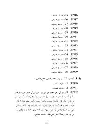 557
30946
.
25
-
.‫ضعيف‬ ‫حديث‬
30947
.
26
-
.‫ضعيف‬ ‫حديث‬
30948
.
27
-
.‫ضعيف‬ ‫حديث‬
30949
.
28
-
.‫ضعيف‬ ‫حديث‬
30950
.
29
-
‫حديث‬
.‫ضعيف‬
30951
.
30
-
.‫ضعيف‬ ‫حديث‬
30952
.
31
-
.‫ضعيف‬ ‫حديث‬
30953
.
32
-
.‫ضعيف‬ ‫حديث‬
30954
.
33
-
.‫ضعيف‬ ‫حديث‬
30955
.
34
-
.‫ضعيف‬ ‫حديث‬
30956
.
35
-
.‫ضعيف‬ ‫حديث‬
30957
.
36
-
.‫ضعيف‬ ‫حديث‬
30958
.
37
-
.‫ضعيف‬ ‫حديث‬
30959
.
38
-
.‫ضعيف‬ ‫حديث‬
(
118
" )‫الناس‬ ‫مبدح‬ ‫ار‬‫رت‬‫واالغ‬ ‫السمعة‬ ‫(ذم‬ " * * )‫(ابب‬ * )
30960
.
1
-
.‫ضعيف‬ ‫حديث‬
30961
.
2
-
.‫ضعيف‬ ‫حديث‬
30962
.
3
-
:‫قال‬ ‫مجيل‬ ‫عن‬ ،‫عمري‬ ‫أيب‬ ‫ابن‬ ‫عن‬ ،‫يد‬‫ز‬‫ي‬ ‫ابن‬ ‫عن‬ ،‫سعد‬ ‫عن‬ ،‫أيب‬ :‫مع‬
‫أعلم‬ ‫هو‬ ‫أنفسكم‬ ‫ا‬‫و‬‫ك‬
‫تز‬ ‫فال‬ " :‫عزوجل‬ ‫هللا‬ ‫قول‬ ‫عن‬ ‫السالم‬ ‫عليه‬ ‫هللا‬ ‫عبد‬ ‫أاب‬ ‫سألت‬
‫قال‬ ‫مث‬ ،‫هذا‬ ‫وحنو‬ ،‫أمس‬ ‫وصمت‬ ،‫البارحة‬ ‫صليت‬ ‫االنسان‬ ‫قول‬ :‫قال‬ " ‫اتقى‬ ‫مبن‬
‫صلينا‬ :‫لون‬‫و‬‫فيق‬ ‫يصبحون‬ ‫ا‬‫و‬‫كان‬‫قوما‬ ‫إن‬ ،‫السالم‬ ‫عليه‬
‫فقال‬ ،‫أمس‬ ‫وصمنا‬ ‫البارحة‬
( ‫لنمته‬ ‫شيئا‬ ‫بينهما‬ ‫أجد‬ ‫لو‬‫و‬ ،‫النهار‬‫و‬ ‫الليل‬ ‫أانم‬ ‫لكين‬ ،‫السالم‬ ‫عليه‬ ‫علي‬
1
:‫ين‬ .)
.‫صحيح‬ ‫حديث‬ .‫مثله‬ ‫مجيل‬ ‫عن‬ ،‫وفضالة‬ ‫عمري‬ ‫أيب‬ ‫ابن‬
 