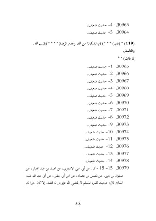 558
30963
.
4
-
.‫ضعيف‬ ‫حديث‬
30964
.
5
-
.‫ضعيف‬ ‫حديث‬
(
119
،‫هللا‬ ‫(بقسم‬ " * * " )‫الرضا‬ ‫وعدم‬ ،‫هللا‬ ‫من‬ ‫الشكاية‬ ‫(ذم‬ " * * )‫(ابب‬ * )
‫والتأسف‬
* " )‫فات‬ ‫مبا‬
30965
.
1
-
.‫ضعيف‬ ‫حديث‬
30966
.
2
-
.‫ضعيف‬ ‫حديث‬
30967
.
3
-
.‫ضعيف‬ ‫حديث‬
30968
.
4
-
.‫ضعيف‬ ‫حديث‬
30969
.
5
-
.‫ضعيف‬ ‫حديث‬
30970
.
6
-
.‫ضعيف‬ ‫حديث‬
30971
.
7
-
.‫ضعيف‬ ‫حديث‬
30972
.
8
-
.‫ضعيف‬ ‫حديث‬
30973
.
9
-
.‫ضعيف‬ ‫حديث‬
30974
.
10
-
.‫ضعيف‬ ‫حديث‬
30975
.
11
-
.‫ضعيف‬ ‫حديث‬
30976
.
12
-
.‫ضعيف‬ ‫حديث‬
30977
.
13
-
.‫ضعيف‬ ‫حديث‬
30978
.
14
-
.‫ضعيف‬ ‫حديث‬
30979
.
15
-
15
-
‫عن‬ ،‫االشعري‬ ‫علي‬ ‫أيب‬ ‫عن‬ :‫كا‬
‫عن‬ ،‫اجلبار‬ ‫عبد‬ ‫بن‬ ‫حممد‬
‫عليه‬ ‫هللا‬ ‫عبد‬ ‫أيب‬ ‫عن‬ ،‫يعفور‬ ‫أيب‬ ‫ابن‬ ‫عن‬ ،‫عثمان‬ ‫بن‬ ‫فضيل‬ ‫عن‬ ،‫حيىي‬ ‫بن‬ ‫ان‬‫و‬‫صف‬
،‫له‬ ‫ا‬‫ري‬‫خ‬ ‫كان‬‫إال‬ ‫قضاء‬ ‫له‬ ‫عزوجل‬ ‫هللا‬ ‫يقضي‬ ‫ال‬ ‫املسلم‬ ‫للمرء‬ ‫عجبت‬ :‫قال‬ ‫السالم‬
 