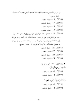 559
.‫له‬ ‫ا‬‫ري‬‫خ‬ ‫كان‬‫هبا‬‫ر‬‫ومغا‬ ‫االرض‬ ‫مشارق‬ ‫ملك‬ ‫وإن‬ ،‫له‬ ‫ا‬‫ري‬‫خ‬ ‫كان‬‫يض‬‫ر‬‫ابملقا‬ ‫قرض‬ ‫وإن‬
.‫صحيح‬ ‫حديث‬
30980
.
16
-
.‫ضعيف‬ ‫حديث‬
30981
.
17
-
.‫ضعيف‬ ‫حديث‬
30982
.
18
-
.‫ضعيف‬ ‫حديث‬
30983
.
19
-
.‫ضعيف‬ ‫حديث‬
30984
.
20
-
‫بن‬ ‫عاصم‬ ‫عن‬ ،‫اهيم‬‫ر‬‫إب‬ ‫بن‬ ‫حيىي‬ ‫عن‬ ،‫الربقي‬ ‫عن‬ ،‫العدة‬ ‫عن‬ :‫كا‬
‫هللا‬ ‫عن‬ ‫الرضا‬‫و‬ ‫الصرب‬ :‫قال‬ ‫السالم‬ ‫عليهما‬ ‫احلسني‬ ‫بن‬ ‫علي‬ ‫عن‬ ،‫الثمايل‬ ‫عن‬ ،‫محيد‬
‫يقض‬ ‫مل‬ ‫كره‬‫أو‬ ‫أحب‬ ‫فما‬ ‫عليه‬ ‫قضى‬ ‫فيما‬ ‫هللا‬ ‫عن‬ ‫ورضى‬ ‫صرب‬ ‫ومن‬ ،‫هللا‬ ‫طاعة‬ ‫أس‬‫ر‬
. ‫له‬ ‫خري‬ ‫هو‬ ‫ما‬ ‫إال‬ ‫كره‬‫أو‬ ‫أحب‬ ‫فيما‬ ‫له‬ ‫عزوجل‬ ‫هللا‬
.‫صحيح‬ ‫حديث‬
30985
.
21
-
.‫ضعيف‬ ‫حديث‬
30986
.
22
-
.‫ضعيف‬ ‫حديث‬
30987
.
23
-
.‫ضعيف‬ ‫حديث‬
30988
.
24
-
.‫ضعيف‬ ‫حديث‬
(
120
‫روح‬ ‫من‬ ‫(اليأس‬ " * * )‫(ابب‬ * )
" )‫هللا‬ ‫مكر‬ ‫من‬ ‫واالمن‬ ،‫هللا‬
30989
.
1
-
.‫ضعيف‬ ‫حديث‬
30990
.
2
-
.‫ضعيف‬ ‫حديث‬
(
121
* )‫(ابب‬ )
* )‫النعم‬ ‫ان‬‫ر‬‫(كف‬
30991
.
1
-
.‫ضعيف‬ ‫حديث‬
30992
.
2
-
.‫ضعيف‬ ‫حديث‬
 