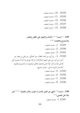 585
31534
.
10
-
.‫ضعيف‬ ‫حديث‬
31535
.
11
-
.‫ضعيف‬ ‫حديث‬
31536
.
12
-
.‫ضعيف‬ ‫حديث‬
31537
.
13
-
.‫ضعيف‬ ‫حديث‬
31538
.
14
-
.‫ضعيف‬ ‫حديث‬
139
-
،‫والفجار‬ ‫الكفار‬ ‫على‬ ‫واالمهال‬ ‫(االمالء‬ " * * )‫(ابب‬ *
* * " )‫واالفتتان‬ ‫اج‬‫ر‬‫واالستد‬
31539
.
1
-
.‫ضعيف‬ ‫حديث‬
31540
.
2
-
.‫ضعيف‬ ‫حديث‬
31541
.
3
-
.‫ضعيف‬ ‫حديث‬
31542
.
4
-
‫عن‬ ‫جعفر‬ ‫بن‬ ‫علي‬ ‫عن‬ .‫كي‬
‫العمر‬ ‫عن‬ ،‫العطار‬ ‫حممد‬ ‫عن‬ ،‫أيب‬ :‫ع‬
‫أهل‬ ‫يصيب‬ ‫أن‬ ‫اد‬‫ر‬‫أ‬ ‫إذا‬ ‫عزوجل‬ ‫هللا‬ ‫إن‬ :‫قال‬ ‫السالم‬ ‫عليهم‬ ‫علي‬ ‫عن‬ ،‫أبيه‬ ‫عن‬ ،‫أخيه‬
‫ويستغفرون‬ ‫مساجدي‬ ‫ويعمرون‬ ،‫جباليل‬ ‫يتحابون‬ ‫الذين‬ ‫لوال‬ :‫قال‬ ‫بعذاب‬ ‫االرض‬
.‫صحيح‬ ‫حديث‬ .‫عذايب‬ ‫لت‬‫ز‬‫الن‬ ‫ابالسحار‬
31543
.
5
-
.‫ضعيف‬ ‫حديث‬
31544
.
6
-
.‫ضعيف‬ ‫حديث‬
31545
.
7
-
.‫ضعيف‬ ‫حديث‬
31546
.
8
-
.‫ضعيف‬ ‫حديث‬
140
-
‫(عن‬ " * * " )‫ابهلجرة‬ ‫واالمر‬ ،‫العيب‬ ‫أو‬ ‫ابلذنب‬ ‫التعيري‬ ‫عن‬ ‫(النهى‬ " * )‫(ابب‬
* " )‫املعاصي‬ ‫أهل‬ ‫بالد‬
31547
.
1
-
.‫ضعيف‬ ‫حديث‬
 