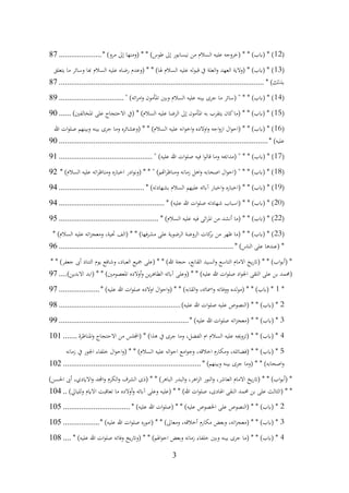 3
(
12
* )‫مرو‬ ‫إىل‬ ‫(ومنها‬ * * )‫طوس‬ ‫إىل‬ ‫نيسابور‬ ‫من‬ ‫السالم‬ ‫عليه‬ ‫(خروجه‬ * * )‫(ابب‬ * )
.....................
87
(
13
‫يتعلق‬ ‫ما‬ ‫وسائر‬ ‫هبا‬ ‫السالم‬ ‫عليه‬ ‫رضاه‬ ‫(وعدم‬ * * )‫هلا‬ ‫السالم‬ ‫عليه‬ ‫قبوله‬ ‫يف‬ ‫العلة‬‫و‬ ‫العهد‬ ‫(والية‬ * )‫(ابب‬ * )
* )‫بذلك‬
................................
................................
................................
.....
87
(
14
" )‫ائه‬‫ر‬‫ام‬‫و‬ ‫املأمون‬ ‫وبني‬ ‫السالم‬ ‫عليه‬ ‫بينه‬ ‫جرى‬ ‫ما‬ ‫(سائر‬ " * * )‫(ابب‬ * )
................................
89
(
15
)‫املخالفني‬ ‫على‬ ‫االحتجاج‬ ‫(يف‬ * )‫السالم‬ ‫عليه‬ ‫الرضا‬ ‫إىل‬ ‫املأمون‬ ‫به‬ ‫يتقرب‬ ‫كان‬‫(ما‬ * * )‫(ابب‬ * )
......
90
(
16
‫هللا‬ ‫ات‬‫و‬‫صل‬ ‫وبينهم‬ ‫بينه‬ ‫جرى‬ ‫وما‬ ‫(وعشائره‬ * * )‫السالم‬ ‫عليه‬ ‫انه‬‫و‬‫اخ‬‫و‬ ‫اوالده‬‫و‬ ‫اجه‬‫و‬‫از‬ ‫ال‬‫و‬‫(اح‬ * * )‫(ابب‬ * )
* )‫عليه‬
................................
................................
................................
.......
90
(
17
" )‫عليه‬ ‫هللا‬ ‫ات‬‫و‬‫صل‬ ‫فيه‬ ‫ا‬‫و‬‫قال‬ ‫وما‬ ‫(مداحيه‬ " * * )‫(ابب‬ * )
................................
..............
91
(
18
* )‫السالم‬ ‫عليه‬ ‫اته‬‫ر‬‫ومناظ‬ ‫اخباره‬ ‫ادر‬‫و‬‫(ون‬ * * " )‫اهتم‬‫ر‬‫ومناظ‬ ‫زمانه‬ ‫اهل‬‫و‬ ‫اصحابه‬ ‫ال‬‫و‬‫(اح‬ " * * )‫(ابب‬ * )
92
(
19
* )‫بشهادته‬ ‫السالم‬ ‫عليهم‬ ‫آابئه‬ ‫اخبار‬‫و‬ ‫(اخباره‬ * * )‫(ابب‬ * )
................................
..........
94
(
20
* )‫عليه‬ ‫هللا‬ ‫ات‬‫و‬‫صل‬ ‫شهادته‬ ‫(اسباب‬ * * )‫(ابب‬ * )
................................
....................
94
(
22
* )‫السالم‬ ‫عليه‬ ‫فيه‬ ‫اثى‬‫ر‬‫امل‬ ‫من‬ ‫أنشد‬ ‫(ما‬ * * )‫(ابب‬ * )
................................
.................
95
(
23
* )‫السالم‬ ‫عليه‬ ‫اته‬‫ز‬‫ومعج‬ ،‫حتية‬ ‫(الف‬ * * )‫فها‬‫ر‬‫مش‬ ‫على‬ ‫الرضوية‬ ‫الروضة‬ ‫كات‬
‫بر‬ ‫من‬ ‫ظهر‬ ‫(ما‬ * * )‫(ابب‬ * )
* )‫الناس‬ ‫على‬ ‫(عندها‬ *
................................
................................
......................
96
* * )‫جعفر‬ ‫أىب‬ ‫التناد‬ ‫يوم‬ ‫وشافع‬ ،‫العباد‬ ‫مجيع‬ ‫(على‬ * * )‫هللا‬ ‫حجة‬ ،‫القانع‬ ‫السيد‬‫و‬ ‫التاسع‬ ‫االمام‬ ‫يخ‬‫ر‬‫(ات‬ * * )‫اب‬‫و‬‫(أب‬ *
)‫االبدين‬ ‫(ابد‬ * * )‫املعصومني‬ ‫أوالده‬‫و‬ ‫ين‬‫ر‬‫الطاه‬ ‫آابئه‬ ‫(وعلى‬ * * )‫عليه‬ ‫هللا‬ ‫ات‬‫و‬‫صل‬ ‫اد‬‫و‬‫اجل‬ ‫التقى‬ ‫على‬ ‫بن‬ ‫(حممد‬
....
97
*
1
* )‫عليه‬ ‫هللا‬ ‫ات‬‫و‬‫صل‬ ‫اوالده‬ ‫ال‬‫و‬‫اح‬‫و‬( * * )‫القابه‬‫و‬ ،‫امسائه‬‫و‬ ‫ووفاته‬ ‫(مولده‬ * * )‫(ابب‬ *
....................
97
2
)‫عليه‬ ‫هللا‬ ‫ات‬‫و‬‫صل‬ ‫عليه‬ ‫(النصوص‬ * * )‫(ابب‬ *
................................
............................
98
3
* )‫عليه‬ ‫هللا‬ ‫ات‬‫و‬‫صل‬ ‫اته‬‫ز‬‫(معج‬ * * )‫(ابب‬ *
................................
................................
99
4
‫املناظرة‬‫و‬ ‫االحتجاج‬ ‫من‬ ‫(اجمللس‬ * )‫هذا‬ ‫يف‬ ‫جرى‬ ‫وما‬ ،‫الفضل‬ ‫ام‬ ‫السالم‬ ‫عليه‬ ‫(تزوجيه‬ * * )‫(ابب‬ *
.......
101
5
‫زمانه‬ ‫يف‬ ‫اجلور‬ ‫خلفاء‬ ‫ال‬‫و‬‫اح‬‫و‬( * * )‫السالم‬ ‫عليه‬ ‫اله‬‫و‬‫اح‬ ‫امع‬‫و‬‫وج‬ ،‫اخالقه‬ ‫ومكارم‬ ،‫(فضائله‬ * * )‫(ابب‬ *
* )‫وبينهم‬ ‫بينه‬ ‫جرى‬ ‫(وما‬ * * )‫اصحابه‬‫و‬
................................
................................
....
102
)‫احلسن‬ ‫أىب‬ ،‫االايدي‬‫و‬ ‫اجملد‬‫و‬ ‫الكرم‬‫و‬ ‫الشرف‬ ‫(ذى‬ * * )‫الباهر‬ ‫البدر‬‫و‬ ،‫اهر‬‫ز‬‫ال‬ ‫النور‬‫و‬ ،‫العاشر‬ ‫االمام‬ ‫يخ‬‫ر‬‫(ات‬ * * )‫اب‬‫و‬‫(أب‬ *
‫وعلى‬ ‫(عليه‬ * * )‫هللا‬ ‫ات‬‫و‬‫صل‬ ،‫اهلادى‬ ‫النقى‬ ‫حممد‬ ‫بن‬ ‫على‬ ‫(الثالث‬ * *
)‫لليايل‬‫و‬ ‫االايم‬ ‫تعاقبت‬ ‫ما‬ ‫أوالده‬‫و‬ ‫آابئه‬
..
104
2
* )‫عليه‬ ‫هللا‬ ‫ات‬‫و‬‫(صل‬ * * )‫عليه‬ ‫اخلصوص‬ ‫على‬ ‫(النصوص‬ * * )‫(ابب‬ *
................................
.
105
3
* )‫عليه‬ ‫هللا‬ ‫ات‬‫و‬‫صل‬ ‫(اموره‬ * * )‫ومعاىل‬ ،‫أخالقه‬ ‫مكارم‬ ‫وبعض‬ ،‫اته‬‫ز‬‫(معج‬ * * )‫(ابب‬ *
..................
105
4
* )‫عليه‬ ‫هللا‬ ‫ات‬‫و‬‫صل‬ ‫وفاته‬ ‫يخ‬‫ر‬‫(وات‬ * * )‫اهلم‬‫و‬‫اح‬ ‫وبعض‬ ‫زمانه‬ ‫خلفاء‬ ‫وبني‬ ‫بينه‬ ‫جرى‬ ‫(ما‬ * * )‫(ابب‬ *
....
108
 