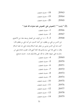 73
20963
.
18
-
.‫ضعيف‬ ‫حديث‬
20964
.
19
-
.‫ضعيف‬ ‫حديث‬
20965
.
20
-
.‫ضعيف‬ ‫حديث‬
(
2
* )‫عليه‬ ‫هللا‬ ‫صلوات‬ ‫عليه‬ ‫اخلصوص‬ ‫على‬ ‫(النصوص‬ * * )‫(ابب‬ * )
20966
.
1
-
.‫ضعيف‬ ‫حديث‬
20967
.
2
-
.‫ضعيف‬ ‫حديث‬
20968
.
3
-
3
-
‫االشعري‬ ‫عن‬ ،‫معا‬ ‫وسعد‬ ‫الصفار‬ ‫عن‬ ،‫ليد‬‫و‬‫ال‬ ‫ابن‬ :‫ن‬
:‫قال‬ ‫يقطني‬ ‫بن‬ ‫علي‬ ‫أبيه‬ ‫عن‬ ،‫احلسني‬ ‫أخيه‬ ‫عن‬ ،‫يقطني‬ ‫بن‬ ‫علي‬ ‫بن‬ ‫احلسن‬ ‫عن‬
‫السالم‬ ‫عليه‬ ‫ابنه‬ ‫علي‬ ‫وعنده‬ ‫السالم‬ ‫عليه‬ ‫جعفر‬ ‫بن‬ ‫موسى‬ ‫احلسن‬ ‫أيب‬ ‫عند‬ ‫كنت‬
‫يعين‬ ‫هشام‬ ‫فضرب‬ :‫قال‬ ‫كنييت‬‫حنلته‬ ‫وقد‬ ‫لدي‬‫و‬ ‫سيد‬ ‫ابين‬ ‫هذا‬ ‫علي‬ ‫اي‬ :‫وقال‬
‫ابن‬
.‫صحيح‬ ‫حديث‬ .‫نفسه‬ ‫إليك‬ ‫وهللا‬ ‫نعى‬ ،‫هلل‬ ‫إان‬ :‫فقال‬ ،‫جبهته‬ ‫على‬ ‫يده‬ ‫سامل‬
20969
.
4
-
.‫ضعيف‬ ‫حديث‬
20970
.
5
-
.‫ضعيف‬ ‫حديث‬
20971
.
6
-
.‫ضعيف‬ ‫حديث‬
20972
.
7
-
.‫ضعيف‬ ‫حديث‬
20973
.
8
-
.‫ضعيف‬ ‫حديث‬
20974
.
9
-
.‫ضعيف‬ ‫حديث‬
20975
.
10
-
.‫ضعيف‬ ‫حديث‬
20976
.
11
-
.‫ضعيف‬ ‫حديث‬
20977
.
12
-
.‫ضعيف‬ ‫حديث‬
20978
.
13
-
.‫ضعيف‬ ‫حديث‬
20979
.
14
-
‫حديث‬
.‫ضعيف‬
 