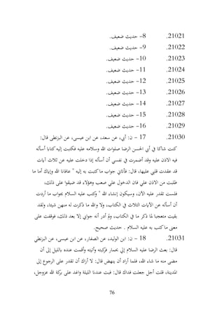 76
21021
.
8
-
.‫ضعيف‬ ‫حديث‬
21022
.
9
-
.‫ضعيف‬ ‫حديث‬
21023
.
10
-
‫حديث‬
.‫ضعيف‬
21024
.
11
-
.‫ضعيف‬ ‫حديث‬
21025
.
12
-
.‫ضعيف‬ ‫حديث‬
21026
.
13
-
.‫ضعيف‬ ‫حديث‬
21027
.
14
-
.‫ضعيف‬ ‫حديث‬
21028
.
15
-
.‫ضعيف‬ ‫حديث‬
21029
.
16
-
.‫ضعيف‬ ‫حديث‬
21030
.
17
-
:‫قال‬ ‫نطى‬‫ز‬‫الب‬ ‫عن‬ ،‫عيسى‬ ‫ابن‬ ‫عن‬ ،‫سعد‬ ‫عن‬ ،‫أيب‬ :‫ن‬
‫أسأله‬ ‫كتااب‬‫إليه‬ ‫فكتبت‬ ‫عليه‬ ‫وسالمه‬ ‫هللا‬ ‫ات‬‫و‬‫صل‬ ‫الرضا‬ ‫احلسن‬ ‫أيب‬ ‫يف‬ ‫شاكا‬ ‫كنت‬
‫آايت‬ ‫ثالث‬ ‫عن‬ ‫عليه‬ ‫دخلت‬ ‫إذا‬ ‫أسأله‬ ‫أن‬ ‫نفسي‬ ‫يف‬ ‫أضمرت‬ ‫وقد‬ ‫عليه‬ ‫االذن‬ ‫فيه‬
‫هللا‬ ‫عافاان‬ " ‫إليه‬ ‫به‬ ‫كتبت‬‫ما‬ ‫اب‬‫و‬‫ج‬ ‫فأاتين‬ :‫قال‬ ،‫عليها‬ ‫قليب‬ ‫عقدت‬ ‫قد‬
‫ما‬ ‫أما‬ ‫وإايك‬
،‫ذلك‬ ‫على‬ ‫ا‬‫و‬‫ضيق‬ ‫قد‬ ‫وهؤالء‬ ‫صعب‬ ‫علي‬ ‫الدخول‬ ‫فان‬ ‫علي‬ ‫االذن‬ ‫من‬ ‫طلبت‬
‫أردت‬ ‫ما‬ ‫اب‬‫و‬‫جب‬ ‫السالم‬ ‫عليه‬ ‫كتب‬
‫و‬ " ‫هللا‬ ‫إنشاء‬ ‫وسيكون‬ ،‫اآلن‬ ‫عليه‬ ‫تقدر‬ ‫فلست‬
‫لقد‬‫و‬ ،‫شيئا‬ ‫منهن‬ ‫له‬ ‫ذكرت‬ ‫ما‬ ‫وهللا‬ ‫وال‬ ،‫الكتاب‬ ‫يف‬ ‫الثالث‬ ‫اآلايت‬ ‫عن‬ ‫أسأله‬ ‫أن‬
‫الكت‬ ‫يف‬ ‫ما‬ ‫ذكر‬ ‫ملا‬ ‫متعجبا‬ ‫بقيت‬
‫على‬ ‫فوقفت‬ ،‫ذلك‬ ‫بعد‬ ‫إال‬ ‫ايب‬‫و‬‫ج‬ ‫أنه‬ ‫أدر‬ ‫مل‬‫و‬ ،‫اب‬
.‫صحيح‬ ‫حديث‬ . ‫السالم‬ ‫عليه‬ ‫به‬ ‫كتب‬‫ما‬ ‫معىن‬
21031
.
18
-
‫نطي‬‫ز‬‫الب‬ ‫عن‬ ،‫عيسى‬ ‫ابن‬ ‫عن‬ ،‫الصفار‬ ‫عن‬ ،‫ليد‬‫و‬‫ال‬ ‫ابن‬ :‫ن‬
‫أن‬ ‫إىل‬ ‫ابلليل‬ ‫عنده‬ ‫أقمت‬‫و‬ ‫أتيته‬‫و‬ ‫كبته‬
‫فر‬ ‫حبمار‬ ‫إيل‬ ‫السالم‬ ‫عليه‬ ‫الرضا‬ ‫بعث‬ :‫قال‬
‫إىل‬ ‫الرجوع‬ ‫على‬ ‫تقدر‬ ‫أن‬ ‫اك‬‫ر‬‫أ‬ ‫ال‬ :‫قال‬ ‫ينهض‬ ‫أن‬ ‫اد‬‫ر‬‫أ‬ ‫فلما‬ ،‫هللا‬ ‫شاء‬ ‫ما‬ ‫منه‬ ‫مضى‬
‫ا‬‫و‬ ‫الليلة‬ ‫عندان‬ ‫فبت‬ :‫قال‬ ‫فداك‬ ‫جعلت‬ ‫أجل‬ ‫قلت‬ ،‫املدينة‬
،‫عزوجل‬ ‫هللا‬ ‫كة‬
‫بر‬ ‫على‬ ‫غد‬
 