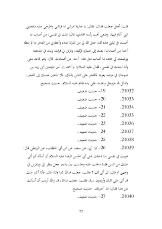 77
‫ملحفيت‬ ‫عليه‬ ‫اطرحي‬‫و‬ ‫اشي‬‫ر‬‫ف‬ ‫له‬ ‫افرشي‬ ‫ية‬‫ر‬‫جا‬ ‫اي‬ :‫فقال‬ ،‫فداك‬ ‫جعلت‬ ‫أفعل‬ :‫قلت‬
‫ما‬ ‫أصاب‬ ‫من‬ :‫نفسي‬ ‫يف‬ ‫قلت‬ :‫قال‬ ،‫خمادي‬ ‫أسه‬‫ر‬ ‫حتت‬ ‫وضعي‬ ،‫فيها‬ ‫أانم‬ ‫اليت‬
‫يعطه‬ ‫مل‬ ‫ما‬ ‫الفخر‬ ‫من‬ ‫أعطاين‬‫و‬ ‫عنده‬ ‫لة‬‫ز‬‫املن‬ ‫من‬ ‫يل‬ ‫هللا‬ ‫جعل‬ ‫لقد‬ ‫هذه‬ ‫ليليت‬ ‫يف‬ ‫أصبت‬
‫و‬ ،‫كبته‬
‫فر‬ ‫حبماره‬ ‫إىل‬ ‫بعث‬ :‫أصحابنا‬ ‫من‬ ‫أحدا‬
‫ملحفته‬ ‫يف‬ ‫وبت‬ ‫اشه‬‫ر‬‫ف‬ ‫يل‬ ‫فرش‬
‫معي‬ ‫قاعد‬ ‫وهو‬ :‫قال‬ ،‫أصحابنا‬ ‫من‬ ‫أحد‬ ‫هذا‬ ‫مثل‬ ‫أصاب‬ ‫ما‬ ‫خماده‬ ‫يل‬ ‫ووضعت‬
‫بن‬ ‫يد‬‫ز‬ ‫أتى‬ ‫املؤمنني‬ ‫أمري‬ ‫إن‬ ‫أمحد‬ ‫اي‬ :‫السالم‬ ‫عليه‬ ‫فقال‬ ،‫نفسي‬ ‫يف‬ ‫احدث‬ ‫أان‬‫و‬
،‫الفخر‬ ‫إىل‬ ‫نفسك‬ ‫تذهب‬ ‫فال‬ ،‫بذلك‬ ‫الناس‬ ‫على‬ ‫فافتخر‬ ‫يعوده‬ ‫مرضه‬ ‫يف‬ ‫صوحان‬
‫اعت‬‫و‬ ‫عزوجل‬ ‫هلل‬ ‫وتذلل‬
.‫صحيح‬ ‫حديث‬ .‫السالم‬ ‫عليه‬ ‫فقام‬ ‫يده‬ ‫على‬ ‫مد‬
21032
.
19
-
.‫ضعيف‬ ‫حديث‬
21033
.
20
-
.‫ضعيف‬ ‫حديث‬
21034
.
21
-
.‫ضعيف‬ ‫حديث‬
21035
.
22
-
.‫ضعيف‬ ‫حديث‬
21036
.
23
-
.‫ضعيف‬ ‫حديث‬
21037
.
24
-
.‫ضعيف‬ ‫حديث‬
21038
.
25
-
.‫ضعيف‬ ‫حديث‬
21039
.
26
-
:‫قال‬ ‫نطي‬‫ز‬‫الب‬ ‫عن‬ ،‫اخلطاب‬ ‫أيب‬ ‫ابن‬ ‫عن‬ ،‫سعد‬ ‫عن‬ ،‫أيب‬ :‫ن‬
‫أتى‬ ‫كم‬‫أسأله‬ ‫أن‬ ‫السالم‬ ‫عليه‬ ‫الرضا‬ ‫احلسن‬ ‫أيب‬ ‫على‬ ‫دخلت‬ ‫إذا‬ ‫نفسي‬ ‫يف‬ ‫هويت‬
‫يف‬ ‫ويتفرس‬ ‫إيل‬ ‫ينظر‬ ‫جعل‬ ،‫يديه‬ ‫بني‬ ‫وجلست‬ ‫عليه‬ ‫دخلت‬ ‫فلما‬ ‫السن‬ ‫من‬ ‫عليك‬
‫م‬ ‫أكرب‬ ‫فأان‬ :‫قال‬ ‫كذا‬
‫و‬ ‫كذا‬‫فداك‬ ‫جعلت‬ :‫فقلت‬ ‫؟‬ ‫لك‬ ‫أتى‬ ‫كم‬:‫قال‬ ‫مث‬ ‫وجهي‬
‫نك‬
‫أسألك‬ ‫أن‬ ‫أردت‬ ‫وهللا‬ ‫قد‬ ،‫فداك‬ ‫جعلت‬ :‫فقلت‬ ،‫سنة‬ ‫بعون‬‫ر‬‫أ‬‫و‬ ‫اثنان‬ ‫علي‬ ‫أتى‬ ‫قد‬
.‫صحيح‬ ‫حديث‬ .‫أخربتك‬ ‫قد‬ :‫فقال‬ ‫هذا‬ ‫عن‬
21040
.
27
-
.‫ضعيف‬ ‫حديث‬
 