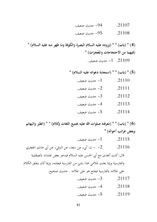 81
21107
.
94
-
.‫ضعيف‬ ‫حديث‬
21108
.
95
-
.‫ضعيف‬ ‫حديث‬
(
4
* )‫السالم‬ ‫عليه‬ ‫منه‬ ‫ظهر‬ ‫وما‬ ‫والكوفة‬ ‫البصرة‬ ‫السالم‬ ‫عليه‬ ‫(وروده‬ * * )‫(ابب‬ * )
* )‫ات‬‫ز‬‫واملعج‬ ‫االحتجاجات‬ ‫من‬ ‫(فيهما‬
21109
.
1
-
.‫ضعيف‬ ‫حديث‬
(
5
* )‫السالم‬ ‫عليه‬ ‫دعواته‬ ‫(استجابة‬ * * )‫(ابب‬ * )
21110
.
1
-
.‫ضعيف‬ ‫حديث‬
21111
.
2
-
.‫ضعيف‬ ‫حديث‬
21112
.
3
-
.‫ضعيف‬ ‫حديث‬
21113
.
4
-
.‫ضعيف‬ ‫حديث‬
21114
.
5
-
.‫ضعيف‬ ‫حديث‬
(
6
‫والبهائم‬ ‫(الطري‬ * * )‫كالم‬
‫و‬ ‫اللغات‬ ‫جبميع‬ ‫عليه‬ ‫هللا‬ ‫صلوات‬ ‫(معرفته‬ * * )‫(ابب‬ * )
* )‫أحواله‬ ‫ائب‬‫ر‬‫غ‬ ‫وبعض‬
21115
.
1
-
.‫ضعيف‬ ‫حديث‬
21116
.
2
-
-
‫اجلعفري‬ ‫هاشم‬ ‫أيب‬ ‫عن‬ ،‫الربقي‬ ‫عن‬ ،‫سعد‬ ‫عن‬ ،‫أيب‬ :‫ن‬
‫ابلصقلبية‬ ‫غلمانه‬ ‫بعض‬ ‫فيدعو‬ ‫السالم‬ ‫عليه‬ ‫احلسن‬ ‫أيب‬ ‫مع‬ ‫أتغدى‬ ‫كنت‬:‫قال‬
‫الكالم‬ ‫ينغلق‬ ‫كان‬‫مبا‬‫ر‬‫و‬ ،‫فيعلمه‬ ‫الفارسية‬ ‫من‬ ‫بشئ‬ ‫هذا‬ ‫غالمي‬ ‫بعثت‬ ‫مبا‬‫ر‬‫و‬ ‫الفارسية‬‫و‬
.‫صحيح‬ ‫حديث‬ . ‫غالمه‬ ‫على‬ ‫هو‬ ‫فيفتح‬ ‫ابلفارسية‬ ‫غالمه‬ ‫على‬
21117
.
3
-
.‫ضعيف‬ ‫حديث‬
21118
.
4
-
.‫ضعيف‬ ‫حديث‬
21119
.
5
-
.‫ضعيف‬ ‫حديث‬
 