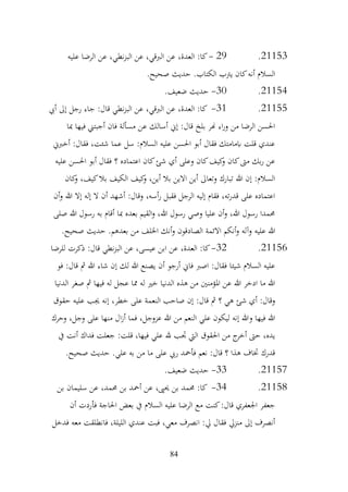 84
21153
.
29
-
‫عليه‬ ‫الرضا‬ ‫عن‬ ،‫نطي‬‫ز‬‫الب‬ ‫عن‬ ،‫الربقي‬ ‫عن‬ ،‫العدة‬ :‫كا‬
.‫صحيح‬ ‫حديث‬ .‫الكتاب‬ ‫يرتب‬ ‫كان‬‫أنه‬ ‫السالم‬
21154
.
30
-
.‫ضعيف‬ ‫حديث‬
21155
.
31
-
‫أيب‬ ‫إىل‬ ‫رجل‬ ‫جاء‬ :‫قال‬ ‫نطي‬‫ز‬‫الب‬ ‫عن‬ ،‫الربقي‬ ‫عن‬ ،‫العدة‬ :‫كا‬
‫مبا‬ ‫فيها‬ ‫أجبتين‬ ‫فان‬ ‫مسألة‬ ‫عن‬ ‫أسالك‬ ‫إين‬ :‫قال‬ ‫بلخ‬ ‫هنر‬ ‫اء‬‫ر‬‫و‬ ‫من‬ ‫الرضا‬ ‫احلسن‬
‫أخربين‬ :‫فقال‬ ،‫شئت‬ ‫عما‬ ‫سل‬ :‫السالم‬ ‫عليه‬ ‫احلسن‬ ‫أبو‬ ‫فقال‬ ‫ابمامتك‬ ‫قلت‬ ‫عندي‬
‫أبو‬ ‫فقال‬ ‫؟‬ ‫اعتماده‬ ‫كان‬‫شئ‬ ‫أي‬ ‫وعلى‬ ‫كان‬‫كيف‬
‫و‬ ‫كان‬‫مىت‬ ‫بك‬‫ر‬ ‫عن‬
‫عليه‬ ‫احلسن‬
‫كان‬
‫و‬ ،‫كيف‬‫بال‬ ‫الكيف‬ ‫كيف‬
‫و‬ ،‫أين‬ ‫بال‬ ‫االين‬ ‫أين‬ ‫وتعاىل‬ ‫تبارك‬ ‫هللا‬ ‫إن‬ :‫السالم‬
‫أن‬‫و‬ ‫هللا‬ ‫إال‬ ‫إله‬ ‫ال‬ ‫أن‬ ‫أشهد‬ :‫وقال‬ ،‫أسه‬‫ر‬ ‫فقبل‬ ‫الرجل‬ ‫إليه‬ ‫فقام‬ ،‫ته‬‫ر‬‫قد‬ ‫على‬ ‫اعتماده‬
‫صلى‬ ‫هللا‬ ‫رسول‬ ‫به‬ ‫أقام‬ ‫مبا‬ ‫بعده‬ ‫القيم‬‫و‬ ،‫هللا‬ ‫رسول‬ ‫وصي‬ ‫عليا‬ ‫أن‬‫و‬ ،‫هللا‬ ‫رسول‬ ‫حممدا‬
‫عليه‬ ‫هللا‬
.‫صحيح‬ ‫حديث‬ .‫بعدهم‬ ‫من‬ ‫اخللف‬ ‫أنك‬‫و‬ ‫الصادقون‬ ‫االئمة‬ ‫أنكم‬‫و‬ ‫وآله‬
21156
.
32
-
‫للرضا‬ ‫ذكرت‬ :‫قال‬ ‫نطي‬‫ز‬‫الب‬ ‫عن‬ ،‫عيسى‬ ‫ابن‬ ‫عن‬ ،‫العدة‬ :‫كا‬
‫فو‬ :‫قال‬ ‫مث‬ ‫هللا‬ ‫شاء‬ ‫إن‬ ‫لك‬ ‫هللا‬ ‫يصنع‬ ‫أن‬ ‫أرجو‬ ‫فاين‬ ‫اصرب‬ :‫فقال‬ ‫شيئا‬ ‫السالم‬ ‫عليه‬
‫الدنيا‬ ‫صغر‬ ‫مث‬ ‫فيها‬ ‫له‬ ‫عجل‬ ‫مما‬ ‫له‬ ‫خري‬ ‫الدنيا‬ ‫هذه‬ ‫من‬ ‫املؤمنني‬ ‫عن‬ ‫هللا‬ ‫ادخر‬ ‫ما‬ ‫هللا‬
‫خ‬ ‫على‬ ‫النعمة‬ ‫صاحب‬ ‫إن‬ :‫قال‬ ‫مث‬ ‫؟‬ ‫هي‬ ‫شئ‬ ‫أي‬ :‫وقال‬
‫حقوق‬ ‫عليه‬ ‫جيب‬ ‫إنه‬ ،‫طر‬
‫وحرك‬ ،‫وجل‬ ‫على‬ ‫منها‬ ‫ال‬‫ز‬‫أ‬ ‫فما‬ ،‫عزوجل‬ ‫هللا‬ ‫من‬ ‫النعم‬ ‫علي‬ ‫ليكون‬ ‫إنه‬ ‫وهللا‬ ‫فيها‬ ‫هللا‬
‫يف‬ ‫أنت‬ ‫فداك‬ ‫جعلت‬ :‫قلت‬ ،‫فيها‬ ‫علي‬ ‫هلل‬ ‫جتب‬ ‫اليت‬ ‫احلقوق‬ ‫من‬ ‫ج‬
‫أخر‬ ‫حىت‬ ،‫يده‬
.‫صحيح‬ ‫حديث‬ .‫علي‬ ‫به‬ ‫من‬ ‫ما‬ ‫على‬ ‫ريب‬ ‫فأمحد‬ ‫نعم‬ :‫قال‬ ‫؟‬ ‫هذا‬ ‫ختاف‬ ‫قدرك‬
21157
.
33
-
.‫ضعيف‬ ‫حديث‬
21158
.
34
-
‫بن‬ ‫سليمان‬ ‫عن‬ ،‫حممد‬ ‫بن‬ ‫أمحد‬ ‫عن‬ ،‫حيىي‬ ‫بن‬ ‫حممد‬ :‫كا‬
‫أن‬ ‫فأردت‬ ‫احلاجة‬ ‫بعض‬ ‫يف‬ ‫السالم‬ ‫عليه‬ ‫الرضا‬ ‫مع‬ ‫كنت‬:‫قال‬ ‫اجلعفري‬ ‫جعفر‬
‫فدخل‬ ‫معه‬ ‫فانطلقت‬ ،‫الليلة‬ ‫عندي‬ ‫فبت‬ ،‫معي‬ ‫انصرف‬ :‫يل‬ ‫فقال‬ ‫منزيل‬ ‫إىل‬ ‫أنصرف‬
 