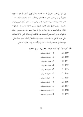 85
‫وإذا‬ ‫ذلك‬ ‫غري‬ ‫أو‬ ‫اب‬‫و‬‫الد‬ ‫اري‬‫و‬‫أ‬ ‫ابلطني‬ ‫يعملون‬ ‫غلمانه‬ ‫إىل‬ ‫فنظر‬ ‫املغيب‬ ‫مع‬ ‫داره‬ ‫إىل‬
،‫شيئا‬ ‫ونعطيه‬ ‫يعاوننا‬ :‫ا‬‫و‬‫قال‬ ‫؟‬ ‫معكم‬ ‫الرجل‬ ‫هذا‬ ‫ما‬ :‫فقال‬ ،‫منهم‬ ‫ليس‬ ‫أسود‬ ‫معهم‬
‫هبم‬‫ر‬‫يض‬ ‫عليهم‬ ‫فأقبل‬ ‫نعطيه‬ ‫مبا‬ ‫منا‬ ‫يرضى‬ ‫هو‬ ‫ال‬ :‫ا‬‫و‬‫فقال‬ ‫؟‬ ‫ته‬‫ر‬‫اج‬ ‫على‬ ‫قاطعتموه‬ :‫قال‬
‫شديد‬ ‫غضبا‬ ‫لذلك‬ ‫وغضب‬ ‫ابلسوط‬
‫؟‬ ‫نفسك‬ ‫على‬ ‫تدخل‬ ‫مل‬ ‫فداك‬ ‫جعلت‬ :‫فقلت‬ ‫ا‬
،‫ته‬‫ر‬‫اج‬ ‫يقاطعوه‬ ‫حىت‬ ‫أحد‬ ‫معهم‬ ‫يعمل‬ ‫أن‬ ‫مرة‬ ‫غري‬ ‫هذا‬ ‫مثل‬ ‫عن‬ ‫هنيتهم‬ ‫قد‬ ‫إين‬ :‫فقال‬
‫أضعاف‬ ‫ثالثة‬ ‫الشئ‬ ‫لذا‬ ‫زدته‬ ‫مث‬ ،‫مقاطعة‬ ‫بغري‬ ‫شيئا‬ ‫لك‬ ‫يعمل‬ ‫أحد‬ ‫من‬ ‫ما‬ ‫أنه‬ ‫اعلم‬‫و‬
‫محدك‬ ‫ته‬‫ر‬‫اج‬ ‫أعطيته‬ ‫مث‬ ‫قاطعته‬ ‫وإذا‬ ،‫ته‬‫ر‬‫اج‬ ‫نقصته‬ ‫قد‬ ‫أنك‬ ‫ظن‬ ‫إال‬ ‫ته‬‫ر‬‫اج‬ ‫على‬
‫على‬
.‫صحيح‬ ‫حديث‬ .‫زدته‬ ‫قد‬ ‫أنك‬ ‫أى‬‫ر‬‫و‬ ،‫لك‬ ‫ذلك‬ ‫عرف‬ ‫حبة‬ ‫زدته‬ ‫فان‬ ‫الوفاء‬
(
8
)‫احلكم‬ ‫يف‬ ‫الشعر‬ ‫من‬ ‫السالم‬ ‫عليه‬ ‫أنشد‬ ‫(ما‬ * * )‫(ابب‬ * )
21159
.
1
-
.‫ضعيف‬ ‫حديث‬
21160
.
2
-
.‫ضعيف‬ ‫حديث‬
21161
.
3
-
.‫ضعيف‬ ‫حديث‬
21162
.
4
-
.‫ضعيف‬ ‫حديث‬
21163
.
5
-
.‫ضعيف‬ ‫حديث‬
21164
.
6
-
.‫ضعيف‬ ‫حديث‬
21165
.
7
-
.‫ضعيف‬ ‫حديث‬
21166
.
8
-
.‫ضعيف‬ ‫حديث‬
21167
.
9
-
.‫ضعيف‬ ‫حديث‬
21168
.
10
-
.‫ضعيف‬ ‫حديث‬
21169
.
11
-
.‫ضعيف‬ ‫حديث‬
 