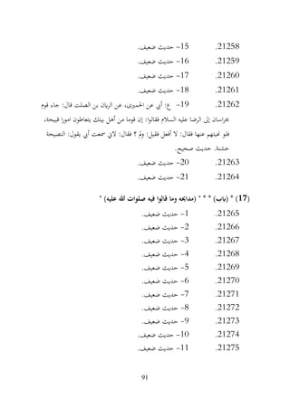 91
21258
.
15
-
‫حديث‬
.‫ضعيف‬
21259
.
16
-
.‫ضعيف‬ ‫حديث‬
21260
.
17
-
.‫ضعيف‬ ‫حديث‬
21261
.
18
-
.‫ضعيف‬ ‫حديث‬
21262
.
19
-
‫قوم‬ ‫جاء‬ :‫قال‬ ‫الصلت‬ ‫بن‬ ‫اين‬‫ر‬‫ال‬ ‫عن‬ ،‫احلمريى‬ ‫عن‬ ‫أيب‬ :‫ع‬
،‫قبيحة‬ ‫ا‬‫ر‬‫امو‬ ‫يتعاطون‬ ‫بيتك‬ ‫أهل‬ ‫من‬ ‫قوما‬ ‫إن‬ :‫ا‬‫و‬‫فقال‬ ‫السالم‬ ‫عليه‬ ‫الرضا‬ ‫إىل‬ ‫اسان‬‫ر‬‫خب‬
‫النصيحة‬ :‫يقول‬ ‫أيب‬ ‫مسعت‬ ‫الين‬ :‫فقال‬ ‫؟‬ ‫مل‬‫و‬ :‫فقيل‬ ‫أفعل‬ ‫ال‬ :‫فقال‬ ‫عنها‬ ‫هنيتهم‬ ‫فلو‬
.‫صحيح‬ ‫حديث‬ .‫خشنة‬
21263
.
20
-
.‫ضعيف‬ ‫حديث‬
21264
.
21
-
.‫ضعيف‬ ‫حديث‬
(
17
" )‫عليه‬ ‫هللا‬ ‫صلوات‬ ‫فيه‬ ‫قالوا‬ ‫وما‬ ‫(مداحيه‬ " * * )‫(ابب‬ * )
21265
.
1
-
.‫ضعيف‬ ‫حديث‬
21266
.
2
-
.‫ضعيف‬ ‫حديث‬
21267
.
3
-
.‫ضعيف‬ ‫حديث‬
21268
.
4
-
.‫ضعيف‬ ‫حديث‬
21269
.
5
-
.‫ضعيف‬ ‫حديث‬
21270
.
6
-
.‫ضعيف‬ ‫حديث‬
21271
.
7
-
.‫ضعيف‬ ‫حديث‬
21272
.
8
-
.‫ضعيف‬ ‫حديث‬
21273
.
9
-
‫حديث‬
.‫ضعيف‬
21274
.
10
-
.‫ضعيف‬ ‫حديث‬
21275
.
11
-
.‫ضعيف‬ ‫حديث‬
 