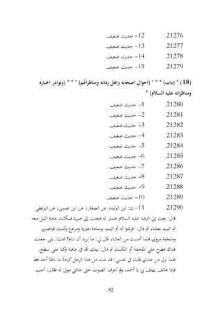 92
21276
.
12
-
.‫ضعيف‬ ‫حديث‬
21277
.
13
-
.‫ضعيف‬ ‫حديث‬
21278
.
14
-
.‫ضعيف‬ ‫حديث‬
21279
.
15
-
.‫ضعيف‬ ‫حديث‬
(
18
‫اخباره‬ ‫(ونوادر‬ * * " )‫اهتم‬‫ر‬‫ومناظ‬ ‫زمانه‬ ‫واهل‬ ‫اصحابه‬ ‫(احوال‬ " * * )‫(ابب‬ * )
* )‫السالم‬ ‫عليه‬ ‫اته‬‫ر‬‫ومناظ‬
21280
.
1
-
.‫ضعيف‬ ‫حديث‬
21281
.
2
-
.‫ضعيف‬ ‫حديث‬
21282
.
3
-
.‫ضعيف‬ ‫حديث‬
21283
.
4
-
.‫ضعيف‬ ‫حديث‬
21284
.
5
-
.‫ضعيف‬ ‫حديث‬
21285
.
6
-
.‫ضعيف‬ ‫حديث‬
21286
.
7
-
.‫ضعيف‬ ‫حديث‬
21287
.
8
-
.‫ضعيف‬ ‫حديث‬
21288
.
9
-
.‫ضعيف‬ ‫حديث‬
21289
.
10
-
.‫ضعيف‬ ‫حديث‬
21290
.
11
-
‫نطي‬‫ز‬‫الب‬ ‫عن‬ ،‫عيسى‬ ‫ابن‬ ‫عن‬ ،‫الصفار‬ ‫عن‬ ،‫الوليد‬ ‫ابن‬ :‫ن‬
‫معه‬ ‫الليل‬ ‫عامة‬ ‫فمكثت‬ ‫اي‬‫ر‬‫ص‬ ‫إىل‬ ‫فجئت‬ ‫له‬ ‫حبمار‬ ‫السالم‬ ‫عليه‬ ‫الرضا‬ ‫إيل‬ ‫بعث‬ :‫قال‬
‫قياصري‬ ‫كساء‬
‫و‬ ‫ادع‬‫ر‬‫وم‬ ‫طربية‬ ‫بوسادة‬ ‫اتيت‬ ‫مث‬ ‫له‬ ‫ا‬‫و‬‫افرش‬ :‫قال‬ ‫مث‬ ‫بعشاء‬ ‫اتيت‬ ‫مث‬
‫تنام؟‬ ‫أن‬ ‫يد‬‫ر‬‫ت‬ ‫ما‬ :‫يل‬ ‫قال‬ ‫العشاء‬ ‫من‬ ‫أصبت‬ ‫فلما‬ ‫مروي‬ ‫وملحفة‬
‫جعلت‬ ‫بلى‬ :‫قلت‬
.‫سطح‬ ‫على‬ ‫كنا‬
‫و‬ ‫عافية‬ ‫يف‬ ‫هللا‬ ‫بيتك‬ :‫قال‬ ‫مث‬ ‫الكساء‬ ‫أو‬ ‫امللحفة‬ ‫علي‬ ‫ح‬
‫فطر‬ ‫فداك‬
‫قط‬ ‫أحد‬ ‫انهلا‬ ‫ما‬ ‫امة‬‫ر‬‫ك‬‫الرجل‬ ‫هذا‬ ‫من‬ ‫نلت‬ ‫قد‬ :‫نفسي‬ ‫يف‬ ‫قلت‬ ‫عندي‬ ‫من‬ ‫نزل‬ ‫فلما‬
‫أجب‬ :‫فقال‬ ‫له‬ ‫موىل‬ ‫جائين‬ ‫حىت‬ ‫الصوت‬ ‫أعرف‬ ‫مل‬‫و‬ ،‫أمحد‬ ‫اي‬ ‫يب‬ ‫يهتف‬ ‫هاتف‬ ‫فإذا‬
 