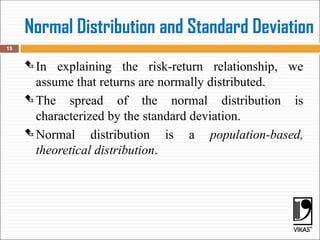 Normal Distribution and Standard Deviation
 In explaining the risk-return relationship, we
assume that returns are normally distributed.
 The spread of the normal distribution is
characterized by the standard deviation.
 Normal distribution is a population-based,
theoretical distribution.
15
 
