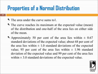 Properties of a Normal Distribution
 The area under the curve sums to1.
 The curve reaches its maximum at the expected value (mean)
of the distribution and one-half of the area lies on either side
of the mean.
 Approximately 50 per cent of the area lies within ± 0.67
standard deviations of the expected value; about 68 per cent of
the area lies within ± 1.0 standard deviations of the expected
value; 95 per cent of the area lies within ± 1.96 standard
deviation of the expected value and 99 per cent of the area lies
within ± 3.0 standard deviations of the expected value.
17
 