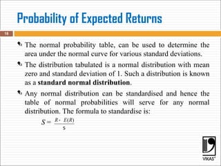 Probability of Expected Returns
 The normal probability table, can be used to determine the
area under the normal curve for various standard deviations.
 The distribution tabulated is a normal distribution with mean
zero and standard deviation of 1. Such a distribution is known
as a standard normal distribution.
 Any normal distribution can be standardised and hence the
table of normal probabilities will serve for any normal
distribution. The formula to standardise is:
S =
18
( )
R E R
-
s
 