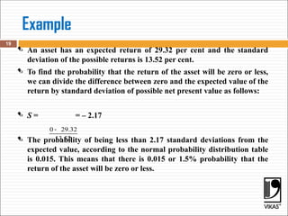 Example
 An asset has an expected return of 29.32 per cent and the standard
deviation of the possible returns is 13.52 per cent.
 To find the probability that the return of the asset will be zero or less,
we can divide the difference between zero and the expected value of the
return by standard deviation of possible net present value as follows:
 S = = – 2.17
 The probability of being less than 2.17 standard deviations from the
expected value, according to the normal probability distribution table
is 0.015. This means that there is 0.015 or 1.5% probability that the
return of the asset will be zero or less.
19
0 29.32
13.52
-
 
